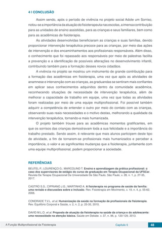 A Função Multiprofissional da Fisioterapia Capítulo 5 48
4 | 	CONCLUSÃO
Assim sendo, após o período de vivência no projeto social Adote um Sorriso,
notou-seaimportânciadaatuaçãodofisioterapeutanasescolas,aimensacontribuição
para as unidades de ensino assistidas, para as crianças e seus familiares, bem como
para as acadêmicas de fisioterapia.
As atividades desenvolvidas beneficiaram as crianças e suas famílias, devido
proporcionar intervenção terapêutica precoce para as crianças, por meio das ações
de intervenção e dos encaminhamentos aos profissionais responsáveis. Além disso,
o conhecimento que foi repassado aos responsáveis por meio de palestras facilita
a prevenção e a identificação de possíveis alterações no desenvolvimento infantil,
contribuindo também para a formação desses novos cidadãos.
A vivência no projeto se mostrou um instrumento de grande contribuição para
a formação das acadêmicas em fisioterapia, uma vez que após as atividades de
anamnese e intervenção com as crianças, as graduandas se sentiram mais confiantes
em aplicar seus conhecimentos adquiridos dentro da comunidade acadêmica,
reconhecendo situações de necessidade de intervenção terapêutica, além de
melhorar a capacidade de trabalho em equipe, uma vez que todas as atividades
foram realizadas por meio de uma equipe multiprofissional. Foi possível também
adquirir a competência de entender o outro por meio do contato com as crianças,
observando suas reais necessidades e o motivo destas, melhorando a qualidade da
intervenção terapêutica, tornando-a mais humanizada.
O projeto também trouxe para as acadêmicas momentos gratificantes, em
que os sorrisos das crianças demostravam toda a sua felicidade e a importância do
trabalho prestado. Sendo assim, é relevante que mais alunos participem deste tipo
de atividade, a fim de tornarem-se profissionais mais humanizados e perceber a
importância, o valor e as significantes mudanças que a fisioterapia, juntamente com
uma equipe multiprofissional, podem proporcionar a sociedade.
REFERÊNCIAS
BEUTEL P.; LOURENÇO G.; MARCOLINO T. Ensino e aprendizagem da prática profissional: o
caso dos supervisores de estágio do curso de graduação em Terapia Ocupacional da UFSCar.
Revista De Terapia Ocupacional Da Universidade De São Paulo, São Paulo, v. 28, n. 1, p. 27-35,
2017.
CASTRO S.S.; CIPRIANO J.G.; MARTINHO A. A fisioterapia no programa de saúde da família:
uma revisão e discussões sobre a inclusão. Rev. Fisioterapia em Movimento, v. 19, n. 4, p. 55-62,
2006.
CONDRADE T.V.L. et al. Humanização da saúde na formação de profissionais da fisioterapia.
Rev. Equilíbrio Corporal e Saúde, v. 2, n. 2, p. 25-35, 2010.
DAVID M.L.O. et al. Proposta de atuação da fisioterapia na saúde da criança e do adolescente:
uma necessidade na atenção básica. Saúde em Debate. v. 37, n. 96, p. 120-129, 2013.
 