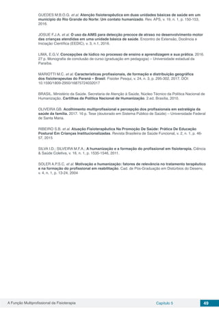 A Função Multiprofissional da Fisioterapia Capítulo 5 49
GUEDES M.B.O.G. et al. Atenção fisioterapêutica em duas unidades básicas de saúde em um
município do Rio Grande do Norte: Um contato humanizado. Rev. APS, v. 19, n. 1, p. 150-153,
2016.
JOSUE F.J.A. et al. O uso da AIMS para detecção precoce de atraso no desenvolvimento motor
das crianças atendidas em uma unidade básica de saúde. Encontro de Extensão, Docência e
Iniciação Científica (EEDIC), v. 3, n.1, 2016.
LIMA, E.G.V. Concepções de lúdico no processo de ensino e aprendizagem e sua prática. 2016.
27 p. Monografia de conclusão de curso (graduação em pedagogia) – Universidade estadual da
Paraíba.
MARIOTTI M.C. et al. Características profissionais, de formação e distribuição geográfica
dos fisioterapeutas do Paraná – Brasil. Fisioter Pesqui, v. 24, n. 3, p. 295-302, 2017. DOI:
10.1590/1809-2950/16875724032017
BRASIL. Ministério da Saúde. Secretaria de Atenção à Saúde, Núcleo Técnico da Política Nacional de
Humanização. Cartilhas da Política Nacional de Humanização. 2.ed. Brasília, 2010.
OLIVEIRA GB. Acolhimento multiprofissional e percepção dos profissionais em estratégia da
saúde da família. 2017. 16 p. Tese (doutorado em Sistema Público de Saúde) – Universidade Federal
de Santa Maria.
RIBEIRO S.B. et al. Atuação Fisioterapêutica Na Promoção De Saúde: Prática De Educação
Postural Em Crianças Institucionalizadas. Revista Brasileira de Saúde Funcional, v. 2, n. 1, p. 46-
57, 2015
SILVA I.D.; SILVEIRA M.F.A.; A humanização e a formação do profissional em fisioterapia. Ciência
& Saúde Coletiva, v. 16, n. 1, p. 1535-1546, 2011.
SOLER A.P.S.C. et al. Motivação e humanização: fatores de relevância no tratamento terapêutico
e na formação do profissional em reabilitação. Cad. de Pós-Graduação em Distúrbios do Desenv,
v. 4, n. 1, p. 13-24, 2004
 