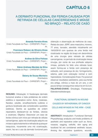 A Função Multiprofissional da Fisioterapia Capítulo 6 50
A DERMATO FUNCIONAL EM FERIDA CAUSADA POR
RETIRADA DE CÉLULAS CANCERÍGENAS E MIÍASE
NO BRAÇO – RELATO DE CASO
CAPÍTULO 6
Amanda Ferreira Alves
Cristo Faculdade do Piauí – CHRISFAPI, Piripiri –
PI.
Francisco Robson de Oliveira Alves
Cristo Faculdade do Piauí – CHRISFAPI, Piripiri –
PI.
Andrea da Silva Feitosa
Cristo Faculdade do Piauí – CHRISFAPI, Piripiri –
PI.
Káren Andresa Mendes da Silva
Cristo Faculdade do Piauí – CHRISFAPI, Piripiri –
PI.
Daiany de Sousa Monteiro
Orientadora
Cristo Faculdade do Piauí – CHRISFAPI, Piripiri –
PI.
RESUMO: Introdução: A fisioterapia dermato
funcional analisa e trata problemas de ordem
estética e reparadora como: Acne, rosáceas,
flacidez, celulite, envelhecimento cutâneo e
gordura localizada são considerados questões
estéticas. Dentre as questões de ordem
reparadora destacam-se as feridas, úlceras
e cicatrizes. Objetivo: Descrever um caso de
ferida crônica com início por retirada de células
cancerígenas, após má cicatrização adquiriu-se
miíase e após tratamento e retirada de quaisquer
resquícios, novamente uma má cicatrização,
assim, fez-se o uso da dermato funcional para
obtenção e observação de melhoras do caso.
Relato de caso: JDRF, sexo masculino, moreno,
77 anos, lavrador, atendido inicialmente em
19/03/2018 com queixas de uma ferida mal
cicatrizada na região do braço em decorrência
de uma cirurgia para retirada de células
cancerígenas, no período de cicatrização dessa
cirurgia, por conta de sua profissão adquiriu
miíase, portanto foi feito uma retirada local,
assim formou-se a ferida com presença de
esfacelo, sem presença de dor, formigamento,
edema, pele com coloração normal e com
hiperestesia. Considerações finais: Foi possível
observar resultados satisfatório, pois sua ferida
era antiga, crônica a mais de um ano, e em
pouco tempo conseguimos reduzi-la em 0,3 cm.
PALAVRAS-CHAVE: Oncologia. Fisioterapia.
Eletrotermofototerapia.
FUNCTIONAL DERMATO IN WOUND
CAUSED BY WITHDRAWAL OF CANCER
CELLS AND MYIASIS IN THE ARM – CASE
REPORT
ABSTRACT: Introduction: Functional Dermato
Physiotherapy analyzes and treats problems of
aesthetic and reparative order such as: Acne,
rosacea, sagging, cellulite, skin aging and
localized fat are considered aesthetic issues.
Among the reparative questions, wounds,
 