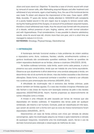 A Função Multiprofissional da Fisioterapia Capítulo 6 51
ulcers and scars stand out. Objective: To describe a case of chronic wound with onset
by removal of cancer cells, after Malhealing acquired Myiasis and after treatment and
withdrawal of any remnants, again a bad healing, thus, the use of the functional dermis
was made To obtain and observe the improvement of the case. Case report: JDRF,
Male, brunette, 77 years old, farmer, initially attended in 19/03/2018 with complaints
of a poorly healed wound in the arm region due to surgery to remove cancer cells,
during the healing period of this Surgery, on account of his profession acquired myiasis,
therefore a local withdrawal was made, thus the wound was formed with the presence
of a sfacelo, without presence of pain, tingling, edema, skin with normal coloration
and with Hyperesthesia. Final considerations: It was possible to observe satisfactory
results, since its wound was old, chronic more than one year, and in a short time we
managed to reduce it in 0.3 cm.
KEYWORDS: Oncology. Physical therapy. Electrothermal.
1 | 	INTRODUÇÃO
A fisioterapia dermato funcional analisa e trata problemas de ordem estética
e reparadora como: Acne, rosáceas, flacidez, celulite, envelhecimento cutâneo e
gordura localizada são considerados questões estéticas. Dentre as questões de
ordem reparadora destacam-se as feridas, úlceras e cicatrizes (VALESCO, 2018).
As lesões cutâneas tumorais, cada ferida, assim como cada pessoa, é uma e
preserva sua auto característica, tendo que ser tratada de uma forma equivalente.
Observa-se que atualmente é difícil determinar uma conduta adequada à ferida, em
decorrência não só do aumento de câncer, mas das lesões causadas e das diversas
alterações. Desta forma, é essencial conhecer e escolher o material a ser utilizado
nos curativos para amenização dos sintomas (AGUIAR, 2012).
A dificuldade de cicatrização não é exclusiva das feridas crônicas; pode
ocorrer também em feridas agudas. É o caso das incisões cirúrgicas infectadas que
não fecham e das áreas de trauma com laceração extensa da pele e dos tecidos
adjacentes (AGOSTINO,2018). Assim, ficando propensas ao desenvolvimento de
outras infecções como a miíase.
A miíase é uma infecção de pele causada por larvas de moscas que são
depositadas em tecidos cutâneos. O hospedeiro das larvas pode ser qualquer
vertebrado, até mesmo o ser humano. Contudo, pode ser classificada em três tipos,
que variam de acordo com a forma com que os ovos da mosca transmissora foram
depositados (SAUDÁVEL, 2017).
Descrevemos um caso de ferida crônica com início por retirada de células
cancerígenas, após má cicatrização adquiriu-se miíase e após tratamento e retirada
de quaisquer resquícios, novamente uma má cicatrização, assim, fez-se o uso da
dermato funcional para obtenção e observação de melhoras do caso.
 