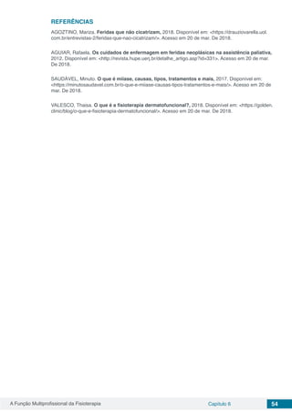A Função Multiprofissional da Fisioterapia Capítulo 6 54
REFERÊNCIAS
AGOZTINO, Mariza. Feridas que não cicatrizam, 2018. Disponível em: <https://drauziovarella.uol.
com.br/entrevistas-2/feridas-que-nao-cicatrizam/>. Acesso em 20 de mar. De 2018.
AGUIAR, Rafaela. Os cuidados de enfermagem em feridas neoplásicas na assistência paliativa,
2012. Disponível em: <http://revista.hupe.uerj.br/detalhe_artigo.asp?id=331>. Acesso em 20 de mar.
De 2018.
SAUDÁVEL, Minuto. O que é miíase, causas, tipos, tratamentos e mais, 2017. Disponível em:
<https://minutosaudavel.com.br/o-que-e-miiase-causas-tipos-tratamentos-e-mais/>. Acesso em 20 de
mar. De 2018.
VALESCO, Thaisa. O que é a fisioterapia dermatofuncional?, 2018. Disponível em: <https://golden.
clinic/blog/o-que-e-fisioterapia-dermatofuncional/>. Acesso em 20 de mar. De 2018.
 