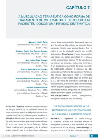 A Função Multiprofissional da Fisioterapia Capítulo 7 55
A MUSCULAÇÃO TERAPÊUTICA COMO FORMA DE
TRATAMENTO DE OSTEOARTRITE DE JOELHO EM
PACIENTES IDOSOS: UMA REVISÃO SISTEMÁTICA
CAPÍTULO 7
Aymee Lobato Brito
Universidade da Amazônia – UNAMA
Belém – Pará
Adriano Paulo dos Santos Barros
Universidade da Amazônia – UNAMA
Belém – Pará
Ana Luiza Silva Soares
Universidade da Amazônia – UNAMA
Belém – Pará
Carlos André Cunha Corrêa
Universidade da Amazônia – UNAMA
Belém – Pará
Leonardo Barros da Costa e Costa
Universidade da Amazônia – UNAMA
Belém – Pará
Luciane Lobato Sobral
Universidade do Estado do Pará – UEPA
Universidade da Amazônia – UNAMA
Belém – Pará
RESUMO: Objetivo: Verificar através da busca
de artigos científicos os possíveis efeitos da
musculação terapêutica (MT) no tratamento da
osteoartrite (OA) de joelho em pacientes idosos.
Métodos: Nos meses de maio e junho de 2018
foi realizada uma busca de estudos dos últimos
10 anos nas bases de dados Pubmed, BVS e
Scielo nos idiomas inglês e português.Avariável
selecionada foi dor e os descritores utilizados
foram: knee, osteoarthritis, therapeutic exercise
and the elderly. Os critérios de inclusão foram
pacientes idosos que apresentavam OA no
joelho e os de exclusão artigos de revisão
sistemática. Resultados: Foram encontrados
nas bases de dados científicas 314 artigos,
sendo selecionados apenas 11 de acordo com
os critérios de inclusão, todos eles em inglês.
A MT proporciona aumento de força muscular,
de mobilidade articular e redução da dor,
ajudando na melhoria da capacidade funcional
dos idosos. Conclusão: Após a verificação
dos artigos selecionados pode-se afirmar que
a MT, por meio de exercícios aeróbicos e de
fortalecimento,éumaformadetratamentoeficaz
na OA de joelho por promover a movimentação,
o aumento do fluxo sanguíneo e o consequente
desenvolvimento ósseo e muscular.
PALAVRAS-CHAVE: knee, osteoarthritis,
therapeutic exercise and the elderly.
THE THERAPEUTIC EXERCISE IN THE
TREATMENT OF KNEE OSTEOARTHRITIS
IN THE ELDERLY: A SISTEMATIC REVIEW
ABSTRACT: Objective: To verify through
of scientific articles the possible effects of
therapeutic exercise in the treatment of knee
osteoarthritis in the elderly. Methodology: In
May and June of 2018 was realized a search in
 