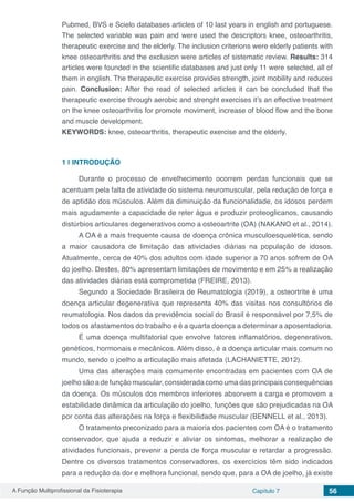 A Função Multiprofissional da Fisioterapia Capítulo 7 56
Pubmed, BVS e Scielo databases articles of 10 last years in english and portuguese.
The selected variable was pain and were used the descriptors knee, osteoarthritis,
therapeutic exercise and the elderly. The inclusion criterions were elderly patients with
knee osteoarthritis and the exclusion were articles of sistematic review. Results: 314
articles were founded in the scientific databases and just only 11 were selected, all of
them in english. The therapeutic exercise provides strength, joint mobility and reduces
pain. Conclusion: After the read of selected articles it can be concluded that the
therapeutic exercise through aerobic and strenght exercises it’s an effective treatment
on the knee osteoarthritis for promote moviment, increase of blood flow and the bone
and muscle development.
KEYWORDS: knee, osteoarthritis, therapeutic exercise and the elderly.
1 | 	INTRODUÇÃO
Durante o processo de envelhecimento ocorrem perdas funcionais que se
acentuam pela falta de atividade do sistema neuromuscular, pela redução de força e
de aptidão dos músculos. Além da diminuição da funcionalidade, os idosos perdem
mais agudamente a capacidade de reter água e produzir proteoglicanos, causando
distúrbios articulares degenerativos como a osteoartrite (OA) (NAKANO et al., 2014).
A OA é a mais frequente causa de doença crônica musculoesquelética, sendo
a maior causadora de limitação das atividades diárias na população de idosos.
Atualmente, cerca de 40% dos adultos com idade superior a 70 anos sofrem de OA
do joelho. Destes, 80% apresentam limitações de movimento e em 25% a realização
das atividades diárias está comprometida (FREIRE, 2013).
Segundo a Sociedade Brasileira de Reumatologia (2019), a osteortrite é uma
doença articular degenerativa que representa 40% das visitas nos consultórios de
reumatologia. Nos dados da previdência social do Brasil é responsável por 7,5% de
todos os afastamentos do trabalho e é a quarta doença a determinar a aposentadoria.
É uma doença multifatorial que envolve fatores inflamatórios, degenerativos,
genéticos, hormonais e mecânicos. Além disso, é a doença articular mais comum no
mundo, sendo o joelho a articulação mais afetada (LACHANIETTE, 2012).
Uma das alterações mais comumente encontradas em pacientes com OA de
joelho são a de função muscular, considerada como uma das principais consequências
da doença. Os músculos dos membros inferiores absorvem a carga e promovem a
estabilidade dinâmica da articulação do joelho, funções que são prejudicadas na OA
por conta das alterações na força e flexibilidade muscular (BENNELL et al., 2013).
O tratamento preconizado para a maioria dos pacientes com OA é o tratamento
conservador, que ajuda a reduzir e aliviar os sintomas, melhorar a realização de
atividades funcionais, prevenir a perda de força muscular e retardar a progressão.
Dentre os diversos tratamentos conservadores, os exercícios têm sido indicados
para a redução da dor e melhora funcional, sendo que, para a OA de joelho, já existe
 