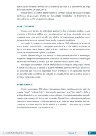 A Função Multiprofissional da Fisioterapia Capítulo 7 57
bom nível de evidência clínica para o exercício aeróbico e o treinamento de força
muscular (FRANSEN et al., 2010).
Dessa forma, o objetivo deste trabalho é verificar através da busca de artigos
científicos os possíveis efeitos da musculação terapêutica no tratamento da
osteoartrite de joelho em pacientes idosos.
2 | 	METODOLOGIA
Estudo com caráter de estratégia qualitativa dos resultados obtidos, o qual
englobou a literatura pública que correspondesse ao tema abordado para que
houvesse uma nova compreensão dos efeitos da musculação terapêutica como
forma de tratamento de osteoartrite de joelho em pacientes idosos.
A consulta do estudo ocorreu em maio e junho de 2018, utilizando os termos de
busca “knee”, “osteoarthritis”, “therapeutic exercises” and “the elderly”. As bases de
dados utilizadas foram: Pubmed, BVS e Scielo, onde em todas as bases científicas
utilizaram-se os idiomas inglês e português.
Foram incluídos artigos dos últimos 10 anos que relacionavam a musculação
terapêutica em pacientes idosos com osteoartrite de joelho e foram excluídos artigos
de revisão sistemática e estudos que não tivessem relação com o tema.
Os artigos selecionados tiveram a temática analisada para a separação final do
material utilizado para o estudo, a qual foi realizada por três indivíduos aleatórios.
Os assuntos dos materiais separados foram analisados e interpretados, levando
em consideração os critérios de inclusão e exclusão, tendo como objetivo eleger a
principal ideia da pesquisa.
3 | 	RESULTADOS
Foram encontrados 314 artigos nas bases de dados científicas com as palavras
chaves “knee”, “osteoarthritis”, “therapeutic exercises” and “the elderly”. Após a
análise dos estudos, os pesquisadores por meio dos critérios de exclusão e inclusão
selecionaram apenas 11, todos eles em inglês. Dessa forma, o fluxograma da figura
1 demonstra por meio dos critérios de identificação, seleção, elegibilidade e inclusão
como os principais estudos foram eleitos e o quadro 1 descreve os principais
resultados encontrados nos estudos lidos.
 