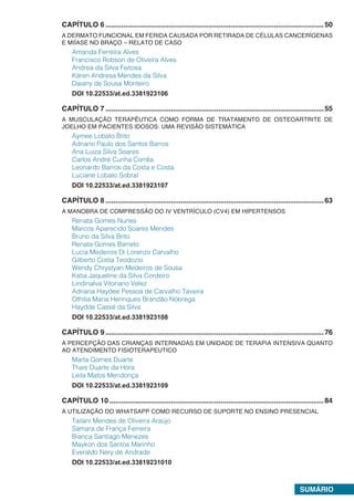 SUMÁRIO
CAPÍTULO 6...............................................................................................................50
A DERMATO FUNCIONAL EM FERIDA CAUSADA POR RETIRADA DE CÉLULAS CANCERÍGENAS
E MIÍASE NO BRAÇO – RELATO DE CASO
Amanda Ferreira Alves
Francisco Robson de Oliveira Alves
Andrea da Silva Feitosa
Káren Andresa Mendes da Silva
Daiany de Sousa Monteiro
DOI 10.22533/at.ed.3381923106
CAPÍTULO 7...............................................................................................................55
A MUSCULAÇÃO TERAPÊUTICA COMO FORMA DE TRATAMENTO DE OSTEOARTRITE DE
JOELHO EM PACIENTES IDOSOS: UMA REVISÃO SISTEMÁTICA
Aymee Lobato Brito
Adriano Paulo dos Santos Barros
Ana Luiza Silva Soares
Carlos André Cunha Corrêa
Leonardo Barros da Costa e Costa
Luciane Lobato Sobral
DOI 10.22533/at.ed.3381923107
CAPÍTULO 8...............................................................................................................63
A MANOBRA DE COMPRESSÃO DO IV VENTRÍCULO (CV4) EM HIPERTENSOS
Renata Gomes Nunes
Marcos Aparecido Soares Mendes
Bruno da Silva Brito
Renata Gomes Barreto
Lucia Medeiros Di Lorenzo Carvalho
Gilberto Costa Teodozio
Wendy Chrystyan Medeiros de Sousa
Katia Jaqueline da Silva Cordeiro
Lindinalva Vitoriano Velez
Adriana Haydee Pessoa de Carvalho Taveira
Othilia Maria Henriques Brandão Nóbrega
Haydde Cassé da Silva
DOI 10.22533/at.ed.3381923108
CAPÍTULO 9...............................................................................................................76
A PERCEPÇÃO DAS CRIANÇAS INTERNADAS EM UNIDADE DE TERAPIA INTENSIVA QUANTO
AO ATENDIMENTO FISIOTERAPEUTICO
Marta Gomes Duarte
Thais Duarte da Hora
Leila Matos Mendonça
DOI 10.22533/at.ed.3381923109
CAPÍTULO 10.............................................................................................................84
A UTILIZAÇÃO DO WHATSAPP COMO RECURSO DE SUPORTE NO ENSINO PRESENCIAL
Tailani Mendes de Oliveira Araújo
Samara de França Ferreira
Bianca Santiago Menezes
Maykon dos Santos Marinho
Everaldo Nery de Andrade
DOI 10.22533/at.ed.33819231010
 