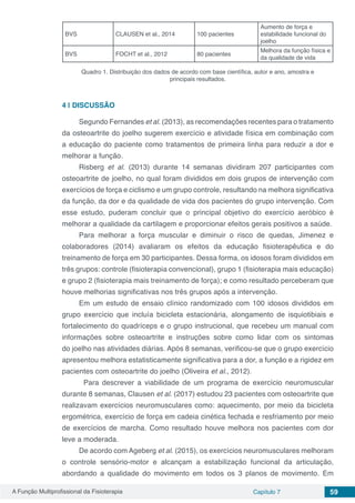 A Função Multiprofissional da Fisioterapia Capítulo 7 59
BVS CLAUSEN et al., 2014 100 pacientes
Aumento de força e
estabilidade funcional do
joelho
BVS FOCHT et al., 2012 80 pacientes
Melhora da função física e
da qualidade de vida
Quadro 1. Distribuição dos dados de acordo com base científica, autor e ano, amostra e
principais resultados.
4 | 	DISCUSSÃO
Segundo Fernandes et al. (2013), as recomendações recentes para o tratamento
da osteoartrite do joelho sugerem exercício e atividade física em combinação com
a educação do paciente como tratamentos de primeira linha para reduzir a dor e
melhorar a função.
Risberg et al. (2013) durante 14 semanas dividiram 207 participantes com
osteoartrite de joelho, no qual foram divididos em dois grupos de intervenção com
exercícios de força e ciclismo e um grupo controle, resultando na melhora significativa
da função, da dor e da qualidade de vida dos pacientes do grupo intervenção. Com
esse estudo, puderam concluir que o principal objetivo do exercício aeróbico é
melhorar a qualidade da cartilagem e proporcionar efeitos gerais positivos a saúde.
Para melhorar a força muscular e diminuir o risco de quedas, Jimenez e
colaboradores (2014) avaliaram os efeitos da educação fisioterapêutica e do
treinamento de força em 30 participantes. Dessa forma, os idosos foram divididos em
três grupos: controle (fisioterapia convencional), grupo 1 (fisioterapia mais educação)
e grupo 2 (fisioterapia mais treinamento de força); e como resultado perceberam que
houve melhorias significativas nos três grupos após a intervenção.
Em um estudo de ensaio clínico randomizado com 100 idosos divididos em
grupo exercício que incluía bicicleta estacionária, alongamento de isquiotibiais e
fortalecimento do quadríceps e o grupo instrucional, que recebeu um manual com
informações sobre  osteoartrite  e instruções sobre como lidar com  os  sintomas
do joelho nas atividades diárias. Após 8 semanas, verificou-se que o grupo exercício
apresentou melhora estatisticamente significativa para a dor, a função e a rigidez em
pacientes com osteoartrite do joelho (Oliveira et al., 2012).
	 Para descrever a viabilidade de um programa de exercício neuromuscular
durante 8 semanas, Clausen et al. (2017) estudou 23 pacientes com osteoartrite que
realizavam exercícios neuromusculares como: aquecimento, por meio da bicicleta
ergométrica, exercício de força em cadeia cinética fechada e resfriamento por meio
de exercícios de marcha. Como resultado houve melhora nos pacientes com dor
leve a moderada.
De acordo com Ageberg et al. (2015), os exercícios neuromusculares melhoram
o controle sensório-motor e alcançam a estabilização funcional da articulação,
abordando a qualidade do movimento em todos os 3 planos de movimento. Em
 