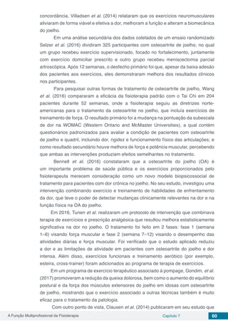 A Função Multiprofissional da Fisioterapia Capítulo 7 60
concordância, Villadsen et al. (2014) relataram que os exercícios neuromusculares
aliviaram de forma viável e efetiva a dor, melhoram a função e alteram a biomecânica
do joelho.
	 Em uma análise secundária dos dados coletados de um ensaio randomizado
Selzer et al. (2016) dividiram 325 participantes com osteoartrite de joelho, no qual
um grupo recebeu exercício supervisionado, focado no fortalecimento, juntamente
com exercício domiciliar prescrito e outro grupo recebeu meniscectomia parcial
artroscópica. Após 12 semanas, o desfecho primário foi que, apesar da baixa adesão
dos pacientes aos exercícios, eles demonstraram melhora dos resultados clínicos
nos participantes.
	 Para pesquisar outras formas de tratamento de osteoartrite de joelho, Wang
et al. (2016) compararam a eficácia da fisioterapia padrão com o Tai Chi em 204
pacientes durante 52 semanas, onde a fisioterapia seguiu as diretrizes norte-
americanas para o tratamento da osteoartrite no joelho, que incluía exercícios de
treinamento de força. O resultado primário foi a mudança na pontuação da subescala
de dor na WOMAC (Western Ontario and McMaster Universities), a qual contém
questionários padronizados para avaliar a condição de pacientes com osteoartrite
de joelho e quadril, incluindo dor, rigidez e funcionamento físico das articulações; e
como resultado secundário houve melhora de força e potência muscular, percebendo
que ambas as intervenções produziam efeitos semelhantes no tratamento.
	 Bennell et al. (2016) constataram que a osteoartrite do joelho (OA) é
um importante problema de saúde pública e os exercícios proporcionados pelo
fisioterapeuta merecem consideração como um novo modelo biopsicossocial de
tratamento para pacientes com dor crônica no joelho. No seu estudo, investigou uma
intervenção combinando exercício e treinamento de habilidades de enfrentamento
da dor, que teve o poder de detectar mudanças clinicamente relevantes na dor e na
função física na OA do joelho.
Em 2016, Tunen et al. realizaram um protocolo de intervenção que combinava
terapia de exercícios e prescrição analgésica que resultou melhora estatisticamente
significativa na dor no joelho. O tratamento foi feito em 2 fases: fase 1 (semana
1–6) visando força muscular e fase 2 (semana 7–12) visando o desempenho das
atividades diárias e força muscular. Foi verificado que o estudo aplicado reduziu
a dor e as limitações de atividade em pacientes com osteoartrite do joelho e dor
intensa. Além disso, exercícios funcionais e treinamento aeróbico (por exemplo,
esteira, cross-trainer) foram adicionados ao programa de terapia de exercícios.
Em um programa de exercício terapêutico associado à pompage, Gondim, et al.
(2017) promoveram a redução da queixa dolorosa, bem como o aumento do equilíbrio
postural e da força dos músculos extensores do joelho em idosas com osteoartrite
de joelho, mostrando que o exercício associado a outras técnicas também é muito
eficaz para o tratamento da patologia.
Com outro ponto de vista, Clausen et al. (2014) publicaram em seu estudo que
 