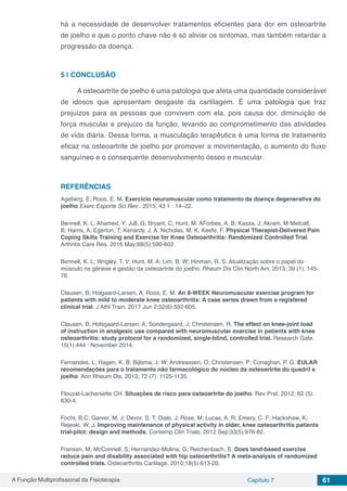 A Função Multiprofissional da Fisioterapia Capítulo 7 61
há a necessidade de desenvolver tratamentos eficientes para dor em osteoartrite
de joelho e que o ponto chave não é só aliviar os sintomas, mas também retardar a
progressão da doença.
5 | 	CONCLUSÃO
A osteoartrite de joelho é uma patologia que afeta uma quantidade considerável
de idosos que apresentam desgaste da cartilagem. É uma patologia que traz
prejuízos para as pessoas que convivem com ela, pois causa dor, diminuição de
força muscular e prejuízo da função, levando ao comprometimento das atividades
de vida diária. Dessa forma, a musculação terapêutica é uma forma de tratamento
eficaz na osteoartrite de joelho por promover a movimentação, o aumento do fluxo
sanguíneo e o consequente desenvolvimento ósseo e muscular.
REFERÊNCIAS
Ageberg, E; Roos, E. M. Exercício neuromuscular como tratamento da doença degenerativa do
joelho Exerc Esporte Sci Rev . 2015; 43 1 : 14–22.
Bennell, K. L; Ahamed, Y; Jull, G; Bryant, C; Hunt, M. AForbes, A. B; Kasza, J; Akram, M;
Metcalf,
B; Harris, A; Egerton, T; Kenardy, J. A; Nicholas, M. K; Keefe, F. Physical Therapist-Delivered Pain
Coping Skills Training and Exercise for Knee Osteoarthritis: Randomized Controlled Trial.
Arthritis Care Res. 2016 May;68(5):590-602.
Bennell, K. L; Wrigley, T. V; Hunt, M. A; Lim, B. W; Hinman, R. S. Atualização sobre o papel do
músculo na gênese e gestão da osteoartrite do joelho. Rheum Dis Clin North Am. 2013; 39 (1): 145-
76.
Clausen, B; Holgaard-Larsen, A; Roos, E. M. An 8-WEEK Neuromuscular exercise program for
patients with mild to moderate knee osteoarthritis: A case series drawn from a registered
clinical trial. J Athl Train. 2017 Jun 2;52(6):592-605.
Clausen, B; Holsgaard-Larsen, A; Sondergaard, J; Christensen, R. The effect on knee-joint load
of instruction in analgesic use compared with neuromuscular exercise in patients with knee
osteoarthritis: study protocol for a randomized, single-blind, controlled trial. Research Gate.
15(1):444 · November 2014.
Fernandes, L; Hagen, K. B; Bijlsma, J. W; Andreassen, O; Christensen, P; Conaghan, P. G. EULAR
recomendações para o tratamento não farmacológico do núcleo da osteoartrite do quadril e
joelho. Ann Rheum Dis. 2013; 72 (7): 1125-1135.
Flouzat-Lachaniette CH. Situações de risco para osteoartrite do joelho. Rev Prat. 2012; 62 (5):
630-4. 
Focht, B.C; Garver, M. J; Devor, S. T; Dials, J; Rose, M; Lucas, A. R; Emery, C. F; Hackshaw, K;
Rejeski, W. J. Improving maintenance of physical activity in older, knee osteoarthritis patients
trial-pilot: design and methods. Contemp Clin Trials. 2012 Sep;33(5):976-82.
Fransen, M; McConnell, S; Hernandez-Molina, G; Reichenbach, S. Does land-based exercise
reduce pain and disability associated with hip osteoarthritis? A meta-analysis of randomized
controlled trials. Osteoarthritis Cartilage. 2010;18(5):613-20.
 