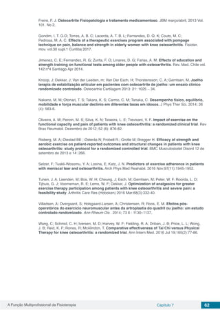 A Função Multiprofissional da Fisioterapia Capítulo 7 62
Freire, F. J. Osteoartrite Fisiopatologia e tratamento medicamentoso. JBM março/abril, 2013 Vol.
101. No 2.
Gondim, I. T. G.O; Torres, A. B. C; Lacerda, A. T. B. L; Fernandes, D. Q. K; Couto, M. C;
Pedrosa, M. A. C. Effects of a therapeutic exercises program associated with pompage
technique on pain, balance and strength in elderly women with knee osteoarthritis. Fisioter.
mov. vol.30 supl.1 Curitiba 2017.
Jimenez, C. E; Fernandez, R. G; Zurita, F. O; Linares, D. G; Farias, A. M. Effects of education and
strength training on functional tests among older people with osteoarthritis. Rev. Med. Chile vol.
142 nº4 Santiago Apr 2014.
Knoop, J; Dekker, J; Van der Leeden, m; Van Der Esch, H; Thorstensson, C. A; Gerritsen, M. Joelho
terapia de estabilização articular em pacientes com osteoartrite de joelho: um ensaio clínico
randomizado controlado. Osteoartrie Cartilagem 2013: 21: 1025 – 34.
Nakano, M. M; Otonari, T. S; Takara, K. S; Carmo, C. M; Tanaka, C. Desempenho físico, equilíbrio,
mobilidade e força muscular declínio em diferentes taxas em idosos. J Phys Ther Sci. 2014; 26
(4): 583-6.
Oliveira, A. M; Peccin, M. S; Silva, K. N; Teixeira, L. E; Trevisani, V. F. Impact of exercise on the
functional capacity and pain of patients with knee osteoarthritis: a randomized clinical trial. Rev
Bras Reumatol. Dezembro de 2012; 52 (6): 876-82.
Risberg, M. A; Øiestad BE ; Østerås N; Frobell R.; Grotle M; Brøgger H. Efficacy of strength and
aerobic exercise on patient-reported outcomes and structural changes in patients with knee
osteoarthritis: study protocol for a randomized controlled trial. BMC Musculoskelet Disord 12 de
setembro de 2013 e 14: 266.
Selzer, F; Tuakli-Wosomu, Y. A; Losina, E; Katz, J. N. Predictors of exercise adherence in patients
with meniscal tear and osteoarthritis. Arch Phys Med Reahabil. 2016 Nov;97(11):1945-1952.
Tunen, J. A. Leenden, M; Bos, W. H; Cheung, J; Esch, M; Gerritsen, M; Peter, W. F. Roorda, L. D;
Tijhuis, G. J; Voorneman, R. E; Lems, W. F; Dekker, J. Optimization of analgesics for greater
exercise therapy participation among patients with knee osteoarthritis and severe pain: a
feasibility study. Arthritis Care Res (Hoboken) 2016 Mar;68(3):332-40.
Villadsen, A; Overgaard, S; Holsgaard-Larsen, A; Christensen, R; Roos, E. M. Efeitos pós-
operatórios do exercício neuromuscular antes da artroplastia do quadril ou joelho: um estudo
controlado randomizado. Ann Rheum Dis . 2014; 73 6 : 1130–1137.
Wang, C; Schmid, C. H; Iversen, M. D; Harvey, W. F; Fielding, R. A; Driban, J. B; Price, L. L; Wong,
J. B; Reid, K. F; Rones, R; McAlindon, T. Comparative effectiveness of Tai Chi versus Physical
Therapy for knee osteoarthritis: a randomized trial. Ann Intern Med. 2016 Jul 19;165(2):77-86.
 