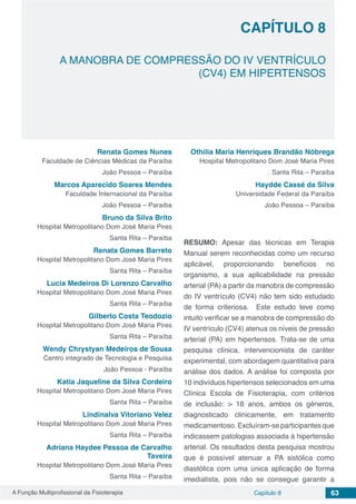 A Função Multiprofissional da Fisioterapia Capítulo 8 63
A MANOBRA DE COMPRESSÃO DO IV VENTRÍCULO
(CV4) EM HIPERTENSOS
CAPÍTULO 8
Renata Gomes Nunes
Faculdade de Ciências Médicas da Paraíba
João Pessoa – Paraíba
Marcos Aparecido Soares Mendes
Faculdade Internacional da Paraíba
João Pessoa – Paraíba
Bruno da Silva Brito
Hospital Metropolitano Dom José Maria Pires
Santa Rita – Paraíba
Renata Gomes Barreto
Hospital Metropolitano Dom José Maria Pires
Santa Rita – Paraíba
Lucia Medeiros Di Lorenzo Carvalho
Hospital Metropolitano Dom José Maria Pires
Santa Rita – Paraíba
Gilberto Costa Teodozio
Hospital Metropolitano Dom José Maria Pires
Santa Rita – Paraíba
Wendy Chrystyan Medeiros de Sousa
Centro integrado de Tecnologia e Pesquisa
João Pessoa - Paraíba
Katia Jaqueline da Silva Cordeiro
Hospital Metropolitano Dom José Maria Pires
Santa Rita – Paraíba
Lindinalva Vitoriano Velez
Hospital Metropolitano Dom José Maria Pires
Santa Rita – Paraíba
Adriana Haydee Pessoa de Carvalho
Taveira
Hospital Metropolitano Dom José Maria Pires
Santa Rita – Paraíba
Othilia Maria Henriques Brandão Nóbrega
Hospital Metropolitano Dom José Maria Pires
Santa Rita – Paraíba
Haydde Cassé da Silva
Universidade Federal da Paraíba
João Pessoa – Paraíba
RESUMO: Apesar das técnicas em Terapia
Manual serem reconhecidas como um recurso
aplicável, proporcionando benefícios no
organismo, a sua aplicabilidade na pressão
arterial (PA) a partir da manobra de compressão
do IV ventrículo (CV4) não tem sido estudado
de forma criteriosa. Este estudo teve como
intuito verificar se a manobra de compressão do
IV ventrículo (CV4) atenua os níveis de pressão
arterial (PA) em hipertensos. Trata-se de uma
pesquisa clínica, intervencionista de caráter
experimental, com abordagem quantitativa para
análise dos dados. A análise foi composta por
10 indivíduos hipertensos selecionados em uma
Clínica Escola de Fisioterapia, com critérios
de inclusão: > 18 anos, ambos os gêneros,
diagnosticado clinicamente, em tratamento
medicamentoso. Excluíram-se participantes que
indicassem patologias associada à hipertensão
arterial. Os resultados desta pesquisa mostrou
que é possível atenuar a PA sistólica como
diastólica com uma única aplicação de forma
imediatista, pois não se consegue garantir a
 