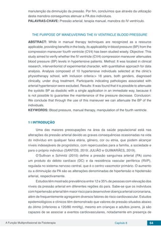A Função Multiprofissional da Fisioterapia Capítulo 8 64
manutenção da diminuição da pressão. Por fim, concluímos que através da utilização
desta manobra conseguimos atenuar a PA dos indivíduos.
PALAVRAS-CHAVE: Pressão arterial, terapia manual, manobra do IV ventrículo.
THE PURPOSE OF MANEUVERING THE IV VENTRICLE BLOOD PRESSURE
ABSTRACT: While in manual therapy techniques are recognized as a resource
applicable, providing benefits in the body, its applicability in blood pressure (BP) from the
compression maneuver fourth ventricle (CV4) has been studied wisely. Objective: This
study aimed to verify whether the IV ventricle (CV4) compression maneuver attenuates
blood pressure (BP) levels in hypertensive patients. Method: It was located in clinical
research, interventionist of experimental character, with quantitative approach for data
analysis. Analysis composed of 10 hypertensive individuals selected at the clinic’s
physiotherapy school, with inclusion criteria:> 18 years, both genders, diagnosed
clinically, under drug treatment. Participants indicating pathologies associated with
arterial hypertension were excluded. Results: It was found that it is possible to attenuate
the systolic BP as diastolic with a single application in an immediate way, because it
is not possible to guarantee the maintenance of the pressure decrease. Conclusion:
We conclude that through the use of this maneuver we can attenuate the BP of the
individuals.
KEYWORDS: Blood pressure, manual therapy, manipulation of the fourth ventricle.
1 | 	INTRODUÇÃO
Uma das maiores preocupações na área da saúde populacional está nas
alterações da pressão arterial devido as graves consequências ocasionadas na vida
do indivíduo em qualquer faixa etária, gênero, cor ou etnia, que podem alcançar
níveis indesejáveis de prognóstico, com repercussões para a família, a sociedade e
para o próprio indivíduo (SANTOS, 2019; JULIÃO e GUIMARÃES, 2019).
O’Sullivan e Schmitz (2010) define a pressão sanguínea arterial (PA) como
um produto do débito cardíaco (DC) e da resistência vascular periférica (RVP),
regulada no sistema nervoso central, que é o centro vasomotor primário. O aumento
ou a diminuição da PA são as alterações denominadas de hipertensão e hipotensão
arterial, respectivamente.
Estudos têm mostrado prevalência entre 12 e 35% de pessoas com elevação dos
níveis da pressão arterial em diferentes regiões do país. Sabe-se que os indivíduos
com hipertensão arterial têm maior risco para desenvolver doença arterial coronariana,
além de frequentemente agregarem diversos fatores de risco cardiovascular. Estudos
epidemiológicos e clínicos têm demonstrado que valores de pressão situados abaixo
do ótimo (inferiores a 120/80 mmHg), mesmo em crianças e adultos jovens, já são
capazes de se associar a eventos cardiovasculares, notadamente em presença de
 
