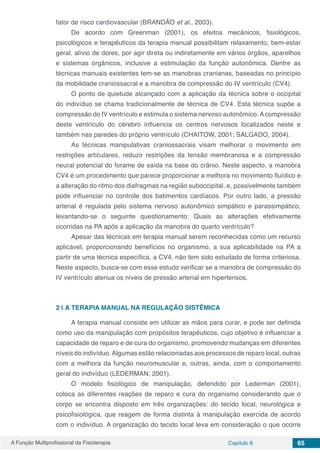 A Função Multiprofissional da Fisioterapia Capítulo 8 65
fator de risco cardiovascular (BRANDÃO et al., 2003).
De acordo com Greenman (2001), os efeitos mecânicos, fisiológicos,
psicológicos e terapêuticos da terapia manual possibilitam relaxamento, bem-estar
geral, alívio de dores, por agir direta ou indiretamente em vários órgãos, aparelhos
e sistemas orgânicos, inclusive a estimulação da função autonômica. Dentre as
técnicas manuais existentes tem-se as manobras cranianas, baseadas no princípio
da mobilidade craniossacral e a manobra de compressão do IV ventrículo (CV4).
O ponto de quietude alcançado com a aplicação da técnica sobre o occipital
do indivíduo se chama tradicionalmente de técnica de CV4. Esta técnica supõe a
compressão do IV ventrículo e estimula o sistema nervoso autonômico.Acompressão
deste ventrículo do cérebro influencia os centros nervosos localizados neste e
também nas paredes do próprio ventrículo (CHAITOW, 2001; SALGADO, 2004).
As técnicas manipulativas craniossacrais visam melhorar o movimento em
restrições articulares, reduzir restrições da tensão membranosa e a compressão
neural potencial do forame de saída na base do crânio. Neste aspecto, a manobra
CV4 é um procedimento que parece proporcionar a melhora no movimento fluídico e
a alteração do ritmo dos diafragmas na região suboccipital, e, possivelmente também
pode influenciar no controle dos batimentos cardíacos. Por outro lado, a pressão
arterial é regulada pelo sistema nervoso autonômico simpático e parassimpático,
levantando-se o seguinte questionamento: Quais as alterações efetivamente
ocorridas na PA após a aplicação da manobra do quarto ventrículo?
Apesar das técnicas em terapia manual serem reconhecidas como um recurso
aplicável, proporcionando benefícios no organismo, a sua aplicabilidade na PA a
partir de uma técnica específica, a CV4, não tem sido estudado de forma criteriosa.
Neste aspecto, busca-se com esse estudo verificar se a manobra de compressão do
IV ventrículo atenua os níveis de pressão arterial em hipertensos.
2 | 	A TERAPIA MANUAL NA REGULAÇÃO SISTÊMICA
A terapia manual consiste em utilizar as mãos para curar, e pode ser definida
como uso da manipulação com propósitos terapêuticos, cujo objetivo é influenciar a
capacidade de reparo e de cura do organismo, promovendo mudanças em diferentes
níveis do indivíduo.Algumas estão relacionadas aos processos de reparo local, outras
com a melhora da função neuromuscular e, outras, ainda, com o comportamento
geral do indivíduo (LEDERMAN, 2001).
O modelo fisiológico de manipulação, defendido por Lederman (2001),
coloca as diferentes reações de reparo e cura do organismo considerando que o
corpo se encontra disposto em três organizações: do tecido local, neurológica e
psicofisiológica, que reagem de forma distinta à manipulação exercida de acordo
com o indivíduo. A organização do tecido local leva em consideração o que ocorre
 