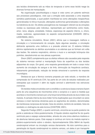A Função Multiprofissional da Fisioterapia Capítulo 8 66
aos tecidos diretamente sob as mãos do terapeuta e como esse tecido reage às
diversas formas de manipulação.
Na organização psicofisiológica o toque é visto como um potente estímulo
aos processos psicológicos, visto que a emoção está associada a uma resposta
somática padronizada, a qual podem manifestar-se como alterações inespecíficas
generalizadas no tônus muscular, alterações autônomas generalizadas e alterações
na tolerância da dor. Os efeitos psicogênicos da massagem referem-se às emoções
vividas ou expressas pelo individuo, representado por sentimentos como medo,
amor, raiva, alegria, ansiedade, tristeza, esperança de aspecto interno, e, choro,
risada, sudorese, agressividade no aspecto comportamental (CASSAR, 2001a;
LEDERMAN, 2001).
No sistema circulatório, Brown (2001) afirma que a massagem melhora a
circulação e o funcionamento do coração. Após algumas sessões, a circulação
deficiente apresenta uma melhora e a pressão arterial cai. O sistema linfático
elimina rapidamente os detritos acumulados e os edemas que se formam em volta
das lesões. No sistema respiratório, elimina o muco e a secreção brônquica dos
pulmões, desobstruindo as vias aéreas superiores.
Dixon (2007) complementa que os efeitos reflexos são causados pela resposta
do sistema nervoso central a manipulação física da superfície ou dos tecidos
adjacentes do corpo. Em geral, uma resposta generalizada em todo o corpo inclui
aumento da circulação de sangue e de linfa, diminuição da frequência cardíaca,
relaxamento generalizado, redução da tensão emocional e aumento da resposta
imunológica.
Destaca-se que a técnica craniana proposta por este estudo, a manobra de
compressão do IV ventrículo CV4, faz parte de um ciclo de estudos realizados por
osteopatas que ousaram ir além da região cervical e adentrando nas estruturas
cranianas.
Os tecidos moles envolvidos com o encéfalo e a estrutura óssea craniana fazem
parte de uma sequência de movimentos entre o occipício e o sacro à medida que
acontece o movimento craniano por uma força transmitida através da dura-máter e da
medula. A camada interna da dura-máter forma duplicações que circundam os seios
venosos e criam barreiras divisórias para os segmentos do cérebro, denominadas
de membranas recíprocas de tensão: foice do cérebro, tentório do cerebelo, foice do
cerebelo e o diafragma da sela túrcica (CHAITOW, 2001).
Segundo Fredigo (2007), o quarto ventrículo, encontra-se na parte posterior da
ponte e estende-se ínfero-posteriormente. O líquido cérebro espinhal flui do quarto
ventrículo para o espaço subaracnóideo, através de uma única abertura mediana e
de aberturas laterais pares. Este espaço é continuo em torno da medula espinal e
póstero-superiormente sobre o cérebro. Aproximadamente 330a 380ml de líquido
cerebrospinal entram na circulação venosa diariamente. Há dois caminhos para a
penetração do líquido cerebrospinal no sistema venoso, um deles é por transporte
 