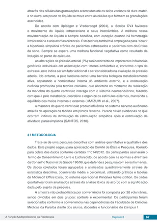 A Função Multiprofissional da Fisioterapia Capítulo 8 67
através das células das granulações aracnoides até os seios venosos da dura-máter,
e no outro, um pouco de líquido se move entre as células que formam as granulações
aracnoides.
De acordo com Upledger e Vredevoogd (2004), a técnica CV4 favorece
o movimento do líquido intracraniano e seus intercâmbios. A melhora nessa
movimentação do líquido é sempre benéfica, com exceção quando há hemorragia
intracraniana e aneurismas cerebrais. Esta técnica também é empregada para reduzir
a hipertonia simpática crônica de pacientes estressados e pacientes com distúrbios
do sono. Sempre se espera uma melhora funcional vegetativa como resultado da
indução do ponto de quietude.
As alterações da pressão arterial (PA) são decorrente de importantes influências
genéticas individuais em associação com fatores ambientais e, conforme o tipo de
estresse, este indica ser um fator adicional a ser considerado na avaliação da pressão
arterial. No entanto, a pele funciona como uma barreira biológica metabolicamente
ativa, separando a homeostase interna do ambiente externo, e a estimulação
cutânea promovida pela técnica craniana, que acontece no momento da realização
da manobra do quarto ventrículo interage com o sistema neuroendócrino, fazendo
com que a pele metabolize, coordene e organize os estímulos externos, mantendo a
equilíbrio dos meios internos e externos (IMAIZUMI et al., 2007).
A manobra do quarto ventrículo produz influência no sistema nervoso autônomo
através da aplicação da técnica em pontos reflexos. Parece haver evidências de que
ocorram indícios de diminuição da estimulação simpática após e estimulação da
atividade parassimpática (SANTOS, 2010).
3 | 	METODOLOGIA
Trata-se de uma pesquisa descritiva com análise quantitativa e qualitativa dos
dados. Este projeto seguiu para apreciação do Comitê de Ética e Pesquisa, liberado
para coleta dos dados conforme certidão nº 014/2012. Os participantes assinaram o
Termo de Consentimento Livre e Esclarecido, de acordo com as normas e diretrizes
do Conselho Nacional de Saúde 196/96, que defende a pesquisa com seres humanos.
Os dados coletados foram agrupados e analisados quantitativamente através de
estatística descritiva, observando média e percentual, utilizando gráficos e tabelas
do Microsoft Office Excel, do sistema operacional Windows Home Edition. Os dados
qualitativos foram analisados através da análise léxica de acordo com a significação
dada pelo sujeito da pesquisa.
A amostra não probabilística por conveniência foi composta por 26 voluntários,
sendo divididos em dois grupos: controle e experimental. Os participantes foram
selecionados conforme a conveniência nas dependências da Faculdade de Ciências
Médicas da Paraíba diante dos alunos, docentes e funcionários do Campus I.
 