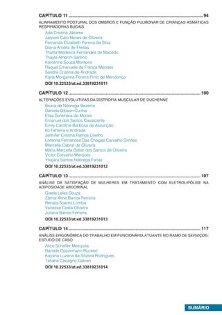 SUMÁRIO
CAPÍTULO 11.............................................................................................................94
ALINHAMENTO POSTURAL DOS OMBROS E FUNÇÃO PULMONAR DE CRIANÇAS ASMÁTICAS
RESPIRADORAS BUCAIS
Ada Cristina Jácome
Jalyson Caio Neves de Oliveira
Fernanda Elizabeth Pereira da Silva
Diana Amélia de Freitas
Thalita Medeiros Fernandes de Macêdo
Thayla Amorim Santino
Karolinne Souza Monteiro
Raquel Emanuele de França Mendes
Sandra Cristina de Andrade
Karla Morganna Pereira Pinto de Mendonça
DOI 10.22533/at.ed.33819231011
CAPÍTULO 12...........................................................................................................100
ALTERAÇÕES EVOLUTIVAS DA DISTROFIA MUSCULAR DE DUCHENNE
Bruna da Nóbrega Bezerra
Daniela Gibson Cunha
Elisa Sonehara de Morais
Emanuel dos Santos Cavalcante
Emily Caroline Barbosa de Assunção
Ito Ferreira e Andrade
Jennifer Cristina Ramos Coelho
Lorenna Fernandes Das Chagas Carvalho Simões
Marcella Cabral de Oliveira
Maria Marcella Baltar dos Santos de Oliveira
Victor Carvalho Marques
Ynajara Santos Nóbrega Farias
DOI 10.22533/at.ed.33819231012
CAPÍTULO 13...........................................................................................................107
ANÁLISE DA SATISFAÇÃO DE MULHERES EM TRATAMENTO COM ELETROLIPÓLISE NA
ADIPOSIDADE ABDOMINAL
Gisele Leles Souza
Zâmia Aline Barros Ferreira
Renata Soares Lomba
Vanessa Costa Oliveira
Juliana Barros Ferreira
DOI 10.22533/at.ed.33819231013
CAPÍTULO 14........................................................................................................... 117
ANÁLISE ERGONÔMICA DO TRABALHO EM FUNCIONÁRIA ATUANTE NO RAMO DE SERVIÇOS:
ESTUDO DE CASO
Alice Scheffer Mesquita
Daniele Oppermann Ruckert
Kayana Luzana da Silveira Rodrigues
Tatiana Cecagno Galvan
DOI 10.22533/at.ed.33819231014
 