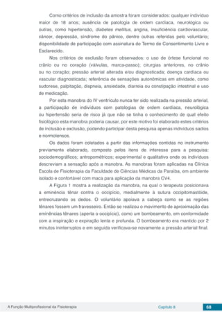A Função Multiprofissional da Fisioterapia Capítulo 8 68
Como critérios de inclusão da amostra foram considerados: qualquer indivíduo
maior de 18 anos; ausência de patologia de ordem cardíaca, neurológica ou
outras, como hipertensão, diabetes mellitus, angina, insuficiência cardiovascular,
câncer, depressão, síndrome do pânico, dentre outras referidas pelo voluntário;
disponibilidade de participação com assinatura do Termo de Consentimento Livre e
Esclarecido.
Nos critérios de exclusão foram observados: o uso de órtese funcional no
crânio ou no coração (válvulas, marca-passo); cirurgias anteriores, no crânio
ou no coração; pressão arterial alterada e/ou diagnosticada; doença cardíaca ou
vascular diagnosticada; referência de sensações autonômicas em atividade, como
sudorese, palpitação, dispneia, ansiedade, diarreia ou constipação intestinal e uso
de medicação.
Por esta manobra do IV ventrículo nunca ter sido realizada na pressão arterial,
a participação de indivíduos com patologias de ordem cardíaca, neurológica
ou hipertensão seria de risco já que não se tinha o conhecimento de qual efeito
fisiológico esta manobra poderia causar, por este motivo foi elaborado estes critérios
de inclusão e exclusão, podendo participar desta pesquisa apenas indivíduos sadios
e normotensos.
Os dados foram coletados a partir das informações contidas no instrumento
previamente elaborado, composto pelos itens de interesse para a pesquisa:
sociodemográficos; antropométricos; experimental e qualitativo onde os indivíduos
descreviam a sensação após a manobra. As manobras foram aplicadas na Clínica
Escola de Fisioterapia da Faculdade de Ciências Médicas da Paraíba, em ambiente
isolado e confortável com maca para aplicação da manobra CV4.
A Figura 1 mostra a realização da manobra, na qual o terapeuta posicionava
a eminência tênar contra o occipício, medialmente à sutura occipitomastóide,
entrecruzando os dedos. O voluntário apoiava a cabeça como se as regiões
tênares fossem um travesseiro. Então se realizou o movimento de aproximação das
eminências tênares (aperta o occipício), como um bombeamento, em conformidade
com a inspiração e expiração lenta e profunda. O bombeamento era mantido por 2
minutos ininterruptos e em seguida verificava-se novamente a pressão arterial final.
 