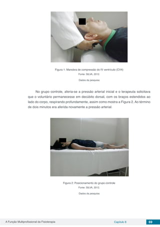 A Função Multiprofissional da Fisioterapia Capítulo 8 69
Figura 1: Manobra de compressão do IV ventrículo (CV4)
Fonte: SILVA, 2012.
Dados da pesquisa
No grupo controle, aferia-se a pressão arterial inicial e o terapeuta solicitava
que o voluntário permanecesse em decúbito dorsal, com os braços estendidos ao
lado do corpo, respirando profundamente, assim como mostra a Figura 2. Ao término
de dois minutos era aferida novamente a pressão arterial.
Figura 2: Posicionamento do grupo controle
Fonte: SILVA, 2012.
Dados da pesquisa
 