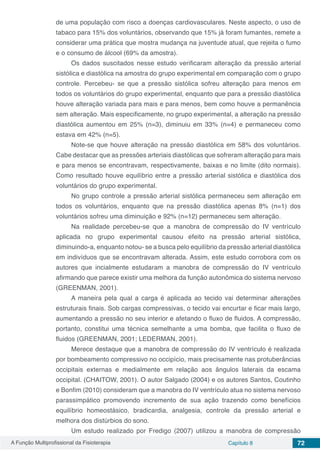 A Função Multiprofissional da Fisioterapia Capítulo 8 72
de uma população com risco a doenças cardiovasculares. Neste aspecto, o uso de
tabaco para 15% dos voluntários, observando que 15% já foram fumantes, remete a
considerar uma prática que mostra mudança na juventude atual, que rejeita o fumo
e o consumo de álcool (69% da amostra).
Os dados suscitados nesse estudo verificaram alteração da pressão arterial
sistólica e diastólica na amostra do grupo experimental em comparação com o grupo
controle. Percebeu- se que a pressão sistólica sofreu alteração para menos em
todos os voluntários do grupo experimental, enquanto que para a pressão diastólica
houve alteração variada para mais e para menos, bem como houve a permanência
sem alteração. Mais especificamente, no grupo experimental, a alteração na pressão
diastólica aumentou em 25% (n=3), diminuiu em 33% (n=4) e permaneceu como
estava em 42% (n=5).
Note-se que houve alteração na pressão diastólica em 58% dos voluntários.
Cabe destacar que as pressões arteriais diastólicas que sofreram alteração para mais
e para menos se encontravam, respectivamente, baixas e no limite (dito normais).
Como resultado houve equilíbrio entre a pressão arterial sistólica e diastólica dos
voluntários do grupo experimental.
No grupo controle a pressão arterial sistólica permaneceu sem alteração em
todos os voluntários, enquanto que na pressão diastólica apenas 8% (n=1) dos
voluntários sofreu uma diminuição e 92% (n=12) permaneceu sem alteração.
Na realidade percebeu-se que a manobra de compressão do IV ventrículo
aplicada no grupo experimental causou efeito na pressão arterial sistólica,
diminuindo-a, enquanto notou- se a busca pelo equilíbrio da pressão arterial diastólica
em indivíduos que se encontravam alterada. Assim, este estudo corrobora com os
autores que incialmente estudaram a manobra de compressão do IV ventrículo
afirmando que parece existir uma melhora da função autonômica do sistema nervoso
(GREENMAN, 2001).
A maneira pela qual a carga é aplicada ao tecido vai determinar alterações
estruturais finais. Sob cargas compressivas, o tecido vai encurtar e ficar mais largo,
aumentando a pressão no seu interior e afetando o fluxo de fluidos. A compressão,
portanto, constitui uma técnica semelhante a uma bomba, que facilita o fluxo de
fluidos (GREENMAN, 2001; LEDERMAN, 2001).
Merece destaque que a manobra de compressão do IV ventrículo é realizada
por bombeamento compressivo no occipício, mais precisamente nas protuberâncias
occipitais externas e medialmente em relação aos ângulos laterais da escama
occipital. (CHAITOW, 2001). O autor Salgado (2004) e os autores Santos, Coutinho
e Bonfim (2010) consideram que a manobra do IV ventrículo atua no sistema nervoso
parassimpático promovendo incremento de sua ação trazendo como benefícios
equilíbrio homeostásico, bradicardia, analgesia, controle da pressão arterial e
melhora dos distúrbios do sono.
Um estudo realizado por Fredigo (2007) utilizou a manobra de compressão
 