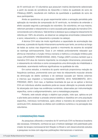 A Função Multiprofissional da Fisioterapia Capítulo 8 73
do IV ventrículo em 12 voluntários que possuíam insônia devidamente selecionado
a partir da escala de sonolência de Epworthe o índice de qualidade de sono de
Pittisburg (IQSP), resultando em melhora da quantidade e qualidade do sono de
seus participantes.
Ainda se questionou ao grupo experimental sobre a sensação percebida pela
aplicação da manobra de compressão do IV ventrículo, na tentativa de entender o
efeito causado segundo a percepção do voluntário. Os voluntários, em sua maioria,
referiram perceber o relaxamento e o sono causado pela aplicação da manobra CV4,
concordando com a literatura. Vale lembrar e destacar que a categoria relaxamento foi
referida por 100% da amostra, ao observar as categorias encontradas (relaxamento
e sono; relaxamento; e, relaxamento e pressão na cabeça).
A técnica CV4 reduz de modo significativo a capacidade de acomodação das
escamas, a pressão do líquido intracraniano aumenta e por tanto, se conduz ao longo
de todas as outras vias disponíveis quando o movimento da escama do occipital
se restringe extrinsecamente. Esse é um método profundamente relaxador que
afirma-se intensificar a função rítmica craniana e melhora a circulação linfática pelo
corpo (UPLEDGER; VREDEVOOGD, 2004). Fredigo (2007) concluiu também que a
manobra CV4 atua de maneira importante na circulação intracraniana, provocando
o relaxamento do indivíduo e como consequência uma diminuição da irritabilidade e
ansiedade, acarretando melhoras significativas na qualidade de vida.
Em outros estudos, a manobra do quarto ventrículo proporcionou redução da
frequência cardíaca, promovendo sono por meio do relaxamento muscular através
da diminuição do debito cardíaco e do estresse causado por fatores externos
e internos que impedem a homeostase (SANTOS, 2010; NASCIMENTO, 2011;
FREDIGO, 2007). Com isso, a hipótese levantada de que ao se aplicar a técnica
CV4 em indivíduos adultos saudáveis pode-se causar alteração na pressão arterial
foi alcançada com base nas evidências numéricas, observadas por instrumentação
específica, como o esfignomamômetro, com a metodologia proposta.
Portanto, este estudo atingiu o objetivo que propôs, visto que, aplicou-se pré
e pós-teste para analisar a pressão arterial sistólica e diastólica em uma população
específica, indivíduos normotensos, após utilizar a manobra de compressão do IV
ventrículo CV4, destacando os efeitos com evidência numérica e na percepção dos
voluntários.
5 | 	CONSIDERAÇÕES FINAIS
As pesquisas utilizando a manobra do IV ventrículo CV4 na literatura brasileira
são escassas. Entretanto, conhece-se que o Instituto Upledger (UI) patenteado pelo
criador da terapia craniossacral tem filiação no Brasil e vem desenvolvendo estudos
e pesquisas na área com algumas publicações internacionais e nacionais.
 