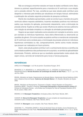 A Função Multiprofissional da Fisioterapia Capítulo 8 74
Não se conseguiu encontrar estudos em base de dados confiáveis como lilacs,
bireme ou pubmed, especificamente para a manobra do IV ventrículo e sua relação
com a pressão arterial. Por isso, acredita-se que esse estudo pode contribuir para
despertar o interesse pela temática por estudiosos em terapia manual, estimulando
a publicação dos achados seguindo protocolos de pesquisa confiáveis.
Diante dos resultados apresentados, pode-se concluir que a manobra do quarto
ventrículo obteve resposta satisfatória, trazendo resultados positivos nos indivíduos
sadios cuja manobra foi aplicada, promovendo relaxamento, sono e diminuição da
pressão arterial. Supõe-se então que exista influência do sistema nervoso autônomo
com inibição da atividade simpática e a ativação da atividade parassimpática.
Sugere-se que sejam realizados outros estudos com variação na amostra, como
por exemplo os indivíduos hipertensos, faixa etária diferenciada ou observando as
questões de gênero. Em outra ocasião se poderia verificar a manobra de compressão
do IV ventrículo como conduta para a minimização da pressão arterial em indivíduos
hipertensos controlados ou não, comparativamente, dentre outros muitos estudos
que possam ser realizados em futuro próximo.
Assim, este estudo poderá contribuir com o conhecimento técnico e cientifico da
comunidade acadêmica e dos profissionais em sua práxis, no sentido da aplicabilidade
direcionada. Portanto, estima-se que os resultados apresentados neste estudo não
sejam únicos, servindo de fundamento para novas e futuras pesquisas.
REFERÊNCIAS
AIRES, M. M. Fisiologia. 4. ed. Rio de janeiro: Guanabara Koogan, 2012.
BRANDÃO, A. P.; BRANDÃO, A. A.; MAGALHÃES, M. E. C.; POZZAN, R. Epidemiologia da
Hipertensão Arterial. Revista Brasileira de Cardiologia do Estado de São Paulo, v. 13, n. 1, p.:7-19,
Jan-Fev, 2003.
BRASIL. Ministério da Saúde. Departamento de Atenção Básica. Hipertensão Arterial Sistêmica (HAS)
para o Sistema Único de Saúde. Cadernos de Atenção Básica n.15. Brasília: Ministério da Saúde,
2006.
BRASIL. Ministério do Planejamento, Orçamento e Gestão. Instituto Brasileiro de Geografia e
Estatística (IBGE) – Estudos e Pesquisa. Informação Demográfica e Socioeconômica número 27:
Síntese de Indicadores Sociais - uma Análise das Condições de Vida da População Brasileira 2010.
Rio de Janeiro: IBGE, 2010.
BROWN, D. W. Massagem Terapêutica: introdução prática. São Paulo: Manole, 2001.
CASSAR, M. Manual de Massagem Terapêutica: um guia completo de massoterapia para o
estudante e para o terapeuta. São Paulo: Manole, 2001a.
CASSAR, M. Massagem: curso completo. São Paulo: Manole, 2001b.
CESCHINI, F. L.; FIGUEIRA-JÚNIOR, A. Nível de Atividade Física de Adultos Jovens Residentes em
Região Metropolitana de São Paulo. Revista Brasileira de Ciências da Saúde, ano 3, n. 8, p.: 20-25,
2006.
 