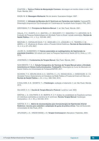 A Função Multiprofissional da Fisioterapia Capítulo 8 75
CHAITOW, L. Teoria e Prática da Manipulação Craniana: abordagem em tecidos ósseo e mole. São
Paulo: Manole, 2001.
DIXON, M. W. Massagem Miofascial. Rio de Janeiro: Guanabara Koogan, 2007.
FEDRIGO, V. Utilização da Manobra do IV Ventrículo em Pacientes com Insônia. Cascavel/PR.
Dissertação programa de Pós-Graduação em Fisioterapia da Faculdade Assis Gurgacz- FAG, 2007.
GREENMAN, P. E. Princípios da Medicina Manual. 2. ed. São Paulo: Manole, 2001.
HALLAL, P. C.; DUMITH, S. C.; BASTOS, J. P.; REICHERT, F. F.; SIQUEIRA, F. V.; AZEVEDO, M. R.
Evolução da Pesquisa Epidemiológica em Atividade Física no Brasil: revisão sistemática. Revista de
Saúde Pública, v. 41, n. 3, p.: 453-460, 2007.
IMAIZUMI, C.; CARVALHO-SILVA, T. C.; ANSELMO, A. D.; JOAQUIM, A. O.; TAVARES, C. M.;
ABREU, L. C. Influência do Shiatsu sobre a Pressão Arterial Sistêmica. Revista de Neurociências, v.
15, n. 4, p. 271-276, 2007.
JULIÃO, N.; GUIMARÃES, R. Fatores associados ao subdiagnóstico de hipertensão na
população brasileira: Um estudo com base na Pesquisa Nacional de Saúde (2013). Anais, p. 1-21,
2019.
LEDERMAN, E. Fundamentos da Terapia Manual. São Paulo: Manole, 2001.
NASCIMENTO, T. Á. C. Estudo Comparativo de Técnicas de Terapia Manual sobre a Atividade
Autonômica em Idosos Institucionalizados. Fotaleza/CE. Dissertação do Curso de Mestrado em
Saúde Coletiva da Universidade de Fortaleza/UNIFOR, 2011.
OLIVEIRA, T. C.; MOURA-SILVA, A. A.; SANTOS, C. J. N.; SOUSA-SILVA, J.; CONCEIÇÃO, S. I. O.
Atividade Física e Sedentarismo em Escolares da Rede Pública e Privada de Ensino em São Luís.
Revista de Saúde Pública, v. 44, n. 6, p.: 996-1004, 2010.
O´SULLIVAN, S. B.; SCHMITZ, T. J. Fisioterapia: avaliação e tratamento. 5. ed. São Paulo: Manole,
2010.
SALGADO, A. S. I. Escola de Terapia Manual e Postural. Londrina: Leal, 2004.
SANTOS, L. S.; COUTINHO, E. B.; BONFIN, R. V. F. Análise da variabilidade da frequência cardíaca
em indivíduos submetidos à manobra do IV ventrículo. Revista Terapia Manual: fisioterapia
manipulativa, v. 8, n. 40, p. 554-559, 2010.
SANTOS, N. C. L. Matriz de recomendações para farmacoterapia da Hipertensão Arterial
Sistêmica: recurso para subsidiar a adaptação de guias de prática clínica. Tese de Doutorado.
Universidade de São Paulo, 2019.
UPLEDGER, J. E.; VREDEVOOGD, J. D. Terapia Craniossacra I. Barcelona: Paidotribo, 2004.
 