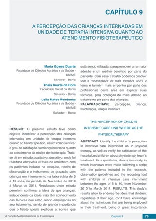 A Função Multiprofissional da Fisioterapia Capítulo 9 76
A PERCEPÇÃO DAS CRIANÇAS INTERNADAS EM
UNIDADE DE TERAPIA INTENSIVA QUANTO AO
ATENDIMENTO FISIOTERAPEUTICO
CAPÍTULO 9
Marta Gomes Duarte
Faculdade de Ciências Agrárias e da Saúde -
UNIME
Salvador - Bahia
Thais Duarte da Hora
Faculdade Social da Bahia
Salvador - Bahia
Leila Matos Mendonça
Faculdade de Ciências Agrárias e da Saúde -
UNIME
Salvador – Bahia
RESUMO: O presente estudo teve como
objetivo identificar a percepção das crianças
internadas em unidade de terapia intensiva
quanto ao fisioterapêutico, assim como verificar
o grau de satisfação da criança internada quanto
ao atendimento da equipe de fisioterapia. Trata-
se de um estudo qualitativo, descritivo, onde foi
realizada entrevista através de um roteiro com
os pacientes inclusos na pesquisa, roteiro de
observação e o instrumento de gravação com
crianças em internamento na faixa etária de 5
à 10 anos, no período de Novembro de 2010
à Março de 2011. Resultados deste estudo
permitem confirmar a ideia de que crianças,
independente da idade, não têm conhecimento
das técnicas que estão sendo empregadas no
seu tratamento, sendo de grande importância
que o fisioterapeuta explique a técnica que
está sendo utilizada, para promover uma maior
adesão e um melhor beneficio por parte do
paciente. Com esse trabalho podemos concluir
que a necessidade de mais estudos sobre o
tema e também mais empenho por parte dos
profissionais desta área em explicar suas
técnicas, para obtenção de mais adesão ao
tratamento por parte das crianças.
PALAVRAS-CHAVE: percepção, criança,
fisioterapia, terapia intensiva.
THE PERCEPTION OF CHILD IN
INTENSIVE CARE UNIT WHERE AS THE
PHYSICALTHERAPY
ABSTRACT: Identify the children’s perception
in intensive care internment as in physical
therapy, as well as verify the satisfaction of the
hospitalized children about physioterapy team’s
treatment. It’s a qualitative, descriptive study, in
which interviews were made following a script
with the patients included in the research,
observation guidelines and the recording tool
with children in intensive care internment
between the ages of 5 to 10, from November
2010 to March 2011. RESULTS: This study’s
results allow to endorse the ideia that children,
regardless of their age, don’t have knowledge
about the techniques that are being employed
in their treatment, being of great importance
 