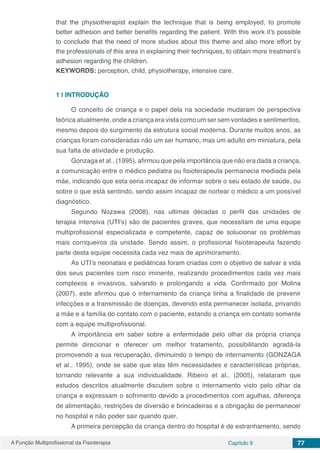 A Função Multiprofissional da Fisioterapia Capítulo 9 77
that the physiotherapist explain the technique that is being employed, to promote
better adhesion and better benefits regarding the patient. With this work it’s possible
to conclude that the need of more studies about this theme and also more effort by
the professionals of this area in explaining their techniques, to obtain more treatment’s
adhesion regarding the children.
KEYWORDS: perception, child, physiotherapy, intensive care.
1 | 	INTRODUÇÃO
O conceito de criança e o papel dela na sociedade mudaram de perspectiva
teórica atualmente, onde a criança era vista como um ser sem vontades e sentimentos,
mesmo depois do surgimento da estrutura social moderna. Durante muitos anos, as
crianças foram consideradas não um ser humano, mas um adulto em miniatura, pela
sua falta de atividade e produção.
Gonzaga et al., (1995), afirmou que pela importância que não era dada a criança,
a comunicação entre o médico pediatra ou fisioterapeuta permanecia mediada pela
mãe, indicando que esta seria incapaz de informar sobre o seu estado de saúde, ou
sobre o que está sentindo, sendo assim incapaz de nortear o médico a um possível
diagnóstico.
Segundo Nozawa (2008), nas ultimas décadas o perfil das unidades de
terapia intensiva (UTI’s) são de pacientes graves, que necessitam de uma equipe
multiprofissional especializada e competente, capaz de solucionar os problemas
mais corriqueiros da unidade. Sendo assim, o profissional fisioterapeuta fazendo
parte desta equipe necessita cada vez mais de aprimoramento.
As UTI’s neonatais e pediátricas foram criadas com o objetivo de salvar a vida
dos seus pacientes com risco iminente, realizando procedimentos cada vez mais
complexos e invasivos, salvando e prolongando a vida. Confirmado por Molina
(2007), este afirmou que o internamento da criança tinha a finalidade de prevenir
infecções e a transmissão de doenças, devendo esta permanecer isolada, privando
a mãe e a família do contato com o paciente, estando a criança em contato somente
com a equipe multiprofissional.
A importância em saber sobre a enfermidade pelo olhar da própria criança
permite direcionar e oferecer um melhor tratamento, possibilitando agradá-la
promovendo a sua recuperação, diminuindo o tempo de internamento (GONZAGA
et al., 1995), onde se sabe que elas têm necessidades e características próprias,
tornando relevante a sua individualidade. Ribeiro et al., (2005), relataram que
estudos descritos atualmente discutem sobre o internamento visto pelo olhar da
criança e expressam o sofrimento devido a procedimentos com agulhas, diferença
de alimentação, restrições de diversão e brincadeiras e a obrigação de permanecer
no hospital e não poder sair quando quer.
A primeira percepção da criança dentro do hospital é de estranhamento, sendo
 