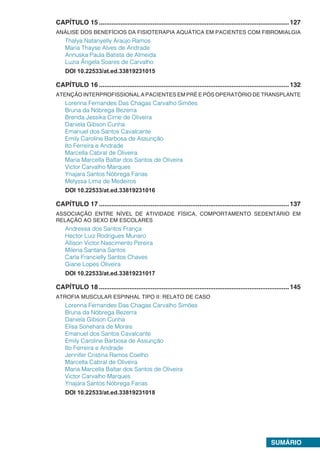SUMÁRIO
CAPÍTULO 15...........................................................................................................127
ANÁLISE DOS BENEFÍCIOS DA FISIOTERAPIA AQUÁTICA EM PACIENTES COM FIBROMIALGIA
Thalya Natanyelly Araújo Ramos
Maria Thayse Alves de Andrade
Annuska Paula Batista de Almeida
Luzia Ângela Soares de Carvalho
DOI 10.22533/at.ed.33819231015
CAPÍTULO 16...........................................................................................................132
ATENÇÃO INTERPROFISSIONAL A PACIENTES EM PRÉ E PÓS OPERATÓRIO DE TRANSPLANTE
Lorenna Fernandes Das Chagas Carvalho Simões
Bruna da Nóbrega Bezerra
Brenda Jessika Cirne de Oliveira
Daniela Gibson Cunha
Emanuel dos Santos Cavalcante
Emily Caroline Barbosa de Assunção
Ito Ferreira e Andrade
Marcella Cabral de Oliveira
Maria Marcella Baltar dos Santos de Oliveira
Victor Carvalho Marques
Ynajara Santos Nóbrega Farias
Melyssa Lima de Medeiros
DOI 10.22533/at.ed.33819231016
CAPÍTULO 17...........................................................................................................137
ASSOCIAÇÃO ENTRE NÍVEL DE ATIVIDADE FÍSICA, COMPORTAMENTO SEDENTÁRIO EM
RELAÇÃO AO SEXO EM ESCOLARES
Andressa dos Santos França
Hector Luiz Rodrigues Munaro
Allison Victor Nascimento Pereira
Milena Santana Santos
Carla Francielly Santos Chaves
Giane Lopes Oliveira
DOI 10.22533/at.ed.33819231017
CAPÍTULO 18...........................................................................................................145
ATROFIA MUSCULAR ESPINHAL TIPO II: RELATO DE CASO
Lorenna Fernandes Das Chagas Carvalho Simões
Bruna da Nóbrega Bezerra
Daniela Gibson Cunha
Elisa Sonehara de Morais
Emanuel dos Santos Cavalcante
Emily Caroline Barbosa de Assunção
Ito Ferreira e Andrade
Jennifer Cristina Ramos Coelho
Marcella Cabral de Oliveira
Maria Marcella Baltar dos Santos de Oliveira
Victor Carvalho Marques
Ynajara Santos Nóbrega Farias
DOI 10.22533/at.ed.33819231018
 
