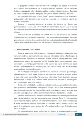 A Função Multiprofissional da Fisioterapia Capítulo 9 79
A pesquisa aconteceu em um Hospital Filantrópico da cidade de Salvador
com crianças internadas entre 5 e 10 anos e realizada entrevista com os pacientes
inclusos na pesquisa, roteiro de observação e o instrumento de gravação. O período
da coleta aconteceu do mês de Agosto de 2011 ao mês de Dezembro de 2011.
As categorias utilizadas foram a “priori”, a qual representa o ponto de vista do
pesquisador; além das categorias “emic” ou empíricas que representa o ponto de
vista do informante.
Durante a pesquisa utilizou-se a análise de discurso de Bardin, dos
participantes da pesquisa. As entrevistas foram transcritas e classificadas de acordo
com expressões-chaves identificadas em cada resposta emitida pelos informantes
chaves.
Este trabalho foi submetido ao Comitê de Ética em Pesquisa do Hospital
Santo Antônio sob protocolo número 08/11. Os responsáveis legais pelos pacientes
preencheram um termo de consentimento livre e esclarecido obedecendo a Resolução
196/96 do Comitê Nacional de Ética em Pesquisas envolvendo seres humanos.
3 | 	RESULTADOS E DISCUSSÃO
Durante a pesquisa foi aplicado um questionário, elaborado pela autora, que
versavam sobre o conhecimento das crianças internadas sobre a fisioterapia. O
questionário foi constituído de entrevista aberta, onde os participantes não foram
direcionados quanto às respostas, sendo deixados livres para responder como
quisessem. As crianças participantes serão a partir de agora identificadas pelos
nomes correspondentes ao alfabeto grego, alfa, beta e gama, para evitar qualquer
associação ou identificação destas.
Os resultados deste estudo permitem-nos confirmar a ideia de que crianças,
independente da idade, têm o direito de ser informada de toda e qualquer terapia
a que está sendo submetida. Para compor este artigo, foram buscados estudos
relacionados ao tema, que somente foram encontrados na área de enfermagem,
sendo adaptados para a fisioterapia.
Por ter sido este trabalho qualitativo serão apresentadas apenas três entrevistas,
esta quantidade embasada na afirmação de Minayo (2000), onde a amostragem na
pesquisa qualitativa não atende a critérios numéricos, podendo ser considerada uma
amostra ideal aquela que reflete as múltiplas dimensões do objeto de estudo.
Quando realizamos uma pesquisa qualitativa sabemos que emergirão aspectos
que irão caracterizar este tipo de pesquisa, que segundo Demo (1995) encontrou
ainda nas informações colhidas em uma forma descritiva, onde a responsabilidade
é maior devido aos diversos significados encontrados, sendo maior o cuidado por
parte do investigador, pois a analise das informações tendem a ser decifradas sob o
olhar do mesmo.
Na primeira questão ao ser perguntado as crianças se estas entendiam o que é
 