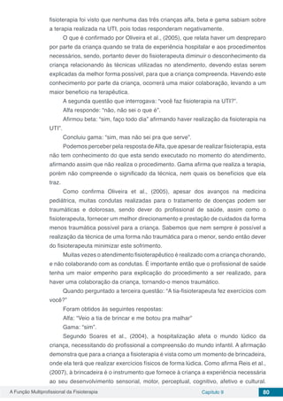A Função Multiprofissional da Fisioterapia Capítulo 9 80
fisioterapia foi visto que nenhuma das três crianças alfa, beta e gama sabiam sobre
a terapia realizada na UTI, pois todas responderam negativamente.
O que é confirmado por Oliveira et al., (2005), que relata haver um despreparo
por parte da criança quando se trata de experiência hospitalar e aos procedimentos
necessários, sendo, portanto dever do fisioterapeuta diminuir o desconhecimento da
criança relacionando às técnicas utilizadas no atendimento, devendo estas serem
explicadas da melhor forma possível, para que a criança compreenda. Havendo este
conhecimento por parte da criança, ocorrerá uma maior colaboração, levando a um
maior beneficio na terapêutica.
A segunda questão que interrogava: “você faz fisioterapia na UTI?”.
Alfa responde: “não, não sei o que é”.
Afirmou beta: “sim, faço todo dia” afirmando haver realização da fisioterapia na
UTI”.
Concluiu gama: “sim, mas não sei pra que serve”.
Podemos perceber pela resposta deAlfa, que apesar de realizar fisioterapia, esta
não tem conhecimento do que esta sendo executado no momento do atendimento,
afirmando assim que não realiza o procedimento. Gama afirma que realiza a terapia,
porém não compreende o significado da técnica, nem quais os benefícios que ela
traz.
Como confirma Oliveira et al., (2005), apesar dos avanços na medicina
pediátrica, muitas condutas realizadas para o tratamento de doenças podem ser
traumáticas e dolorosas, sendo dever do profissional de saúde, assim como o
fisioterapeuta, fornecer um melhor direcionamento e prestação de cuidados da forma
menos traumática possível para a criança. Sabemos que nem sempre é possível a
realização da técnica de uma forma não traumática para o menor, sendo então dever
do fisioterapeuta minimizar este sofrimento.
Muitas vezes o atendimento fisioterapêutico é realizado com a criança chorando,
e não colaborando com as condutas. É importante então que o profissional de saúde
tenha um maior empenho para explicação do procedimento a ser realizado, para
haver uma colaboração da criança, tornando-o menos traumático.
Quando perguntado a terceira questão: “A tia-fisioterapeuta fez exercícios com
você?”
Foram obtidos às seguintes respostas:
Alfa: “Veio a tia de brincar e me botou pra malhar”
Gama: “sim”.
Segundo Soares et al., (2004), a hospitalização afeta o mundo lúdico da
criança, necessitando do profissional a compreensão do mundo infantil. A afirmação
demonstra que para a criança a fisioterapia é vista como um momento de brincadeira,
onde ela terá que realizar exercícios físicos de forma lúdica. Como afirma Reis et al.,
(2007), à brincadeira é o instrumento que fornece à criança a experiência necessária
ao seu desenvolvimento sensorial, motor, perceptual, cognitivo, afetivo e cultural.
 