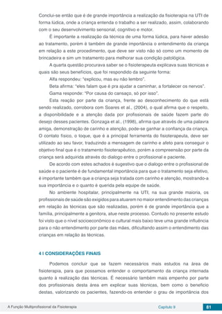 A Função Multiprofissional da Fisioterapia Capítulo 9 81
Conclui-se então que é de grande importância a realização da fisioterapia na UTI de
forma lúdica, onde a criança entenda o trabalho a ser realizado, assim, colaborando
com o seu desenvolvimento sensorial, cognitivo e motor.
É importante a realização da técnica de uma forma lúdica, para haver adesão
ao tratamento, porém é também de grande importância o entendimento da criança
em relação a este procedimento, que deve ser visto não só como um momento de
brincadeira e sim um tratamento para melhorar sua condição patológica.
A quarta questão procurava saber se o fisioterapeuta explicava suas técnicas e
quais são seus benefícios, que foi respondido da seguinte forma:
Alfa respondeu: “explicou, mas eu não lembro”.
Beta afirma: “eles falam que é pra ajudar a caminhar, a fortalecer os nervos”.
Gama responde: “Por causa do cansaço, só por isso”.
Esta reação por parte da criança, frente ao desconhecimento do que está
sendo realizado, corrobora com Soares et al., (2004), o qual afirma que o respeito,
a disponibilidade e a atenção dada por profissionais de saúde fazem parte do
desejo desses pacientes. Gonzaga et al., (1998), afirma que através de uma palavra
amiga, demonstração de carinho e atenção, pode-se ganhar a confiança da criança.
O contato físico, o toque, que é a principal ferramenta do fisioterapeuta, deve ser
utilizado ao seu favor, traduzindo a mensagem de carinho e afeto para conseguir o
objetivo final que é o tratamento fisioterapêutico, porém a compreensão por parte da
criança será adquirida através do dialogo entre o profissional e paciente.
De acordo com estes achados é sugestivo que o dialogo entre o profissional de
saúde e o paciente é de fundamental importância para que o tratamento seja efetivo,
é importante também que a criança seja tratada com carinho e atenção, mostrando-a
sua importância e o quanto é querida pela equipe de saúde.
No ambiente hospitalar, principalmente na UTI, na sua grande maioria, os
profissionais de saúde são exigidos para atuarem no maior entendimento das crianças
em relação às técnicas que são realizadas, porém é de grande importância que a
família, principalmente a genitora, atue neste processo. Contudo no presente estudo
foi visto que o nível socioeconômico e cultural mais baixo teve uma grande influência
para o não entendimento por parte das mães, dificultando assim o entendimento das
crianças em relação às técnicas.
4 | 	CONSIDERAÇÕES FINAIS
Podemos concluir que se fazem necessários mais estudos na área de
fisioterapia, para que possamos entender o comportamento da criança internada
quanto à realização das técnicas. É necessário também mais empenho por parte
dos profissionais desta área em explicar suas técnicas, bem como o beneficio
destas, valorizando os pacientes, fazendo-os entender o grau de importância dos
 
