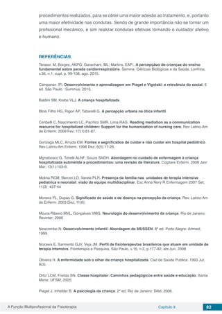 A Função Multiprofissional da Fisioterapia Capítulo 9 82
procedimentos realizados, para se obter uma maior adesão ao tratamento, e, portanto
uma maior efetividade nas condutas. Sendo de grande importância não se tornar um
profissional mecânico, e sim realizar condutas efetivas tornando o cuidador afetivo
e humano.
REFERÊNCIAS
Terassi, M, Borges, AKPG; Garanhani, ML; Martins, EAP;. A percepçãoo de crianças do ensino
fundamental sobre parada cardiorrespiratória. Semina: Ciências Biológicas e da Saúde, Lonfrina,
v.36, n.1, supl, p. 99-108, ago. 2015.
Campaner, IP.; Desenvolvimento e aprendizagem em Piaget e Vigotski: a relevância do social. 6
ed. São Paulo : Summus. 2015.
Baldini SM, Krebs VLJ. A criança hospitalizada.
Blois Filho HG, Rigon AP, Tabarelli G. A percepção urbana na ótica infantil.
Ceribelli C, Nascimento LC, Pacífico SMR, Lima RAG. Reading mediation as a communication
resource for hospitalized children: Support for the humanization of nursing care. Rev Latino-Am
de Enferm. 2009 Fev; 17(1):81-87.
Gonzaga MLC, Arruda EM. Fontes e segnificados de cuidar e não cuidar em hospital pediátrico.
Rev Latino-Am Enferm. 1998 Dez; 6(5):17-26.
Mgnabosco G, Tonelli ALNF, Souza SNDH. Abordagem no cuidado de enfermagem à criança
hospitalizada submetida a procedimentos: uma revisão de literatura. Cogitare Enferm. 2008 Jan/
Mar; 13(1):103-8.
Molina RCM, Bercini LO, Varela PLR. Presença da família nas unidades de terapia intensive
pediatrica e neonatal: visão da equipe multidisciplinar. Esc Anna Nery R Enfermagem 2007 Set;
11(3): 437-44
Moreira PL, Dupas G. Significado de saúde e de doença na percepção da criança. Rev. Latino-Am
de Enferm. 2003 Dez; 11(6):
Moura-Ribeiro MVL, Gonçalves VMG. Neurologia do desenvolvimento da criança. Rio de Janeiro:
Revinter; 2006
Newcombe N. Desenvolvimento infantil: Abordagem de MUSSEN. 8ª ed. Porto Alegre: Artmed;
1999.
Nozawa E, Sarmento GJV, Veja JM. Perfil de fisioterapeutas brasileiros que atuam em unidade de
terapia intensiva. Fisioterapia e Pesquisa, São Paulo, v.15, n.2, p.177-82, abr./jun. 2008
Oliveira H. A enfermidade sob o olhar da criança hospitalizada. Cad de Saúde Publica. 1993 Jul;
9(3).
Ortiz LCM, Freitas SN. Classe hospitalar: Caminhos pedagógicos entre saúde e educação. Santa
Maria: UFSM; 2005.
Piaget J, Inhelder B. A psicologia da criança. 2ª ed. Rio de Janeiro: Difel; 2006.
 