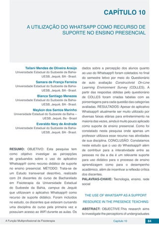 A Função Multiprofissional da Fisioterapia Capítulo 10 84
A UTILIZAÇÃO DO WHATSAPP COMO RECURSO DE
SUPORTE NO ENSINO PRESENCIAL
CAPÍTULO 10
Tailani Mendes de Oliveira Araújo
Universidade Estadual do Sudoeste da Bahia-
UESB, Jequié, BA - Brasil.
Samara de França Ferreira
Universidade Estadual do Sudoeste da Bahia-
UESB, Jequié, BA - Brasil.
Bianca Santiago Menezes
Universidade Estadual do Sudoeste da Bahia-
UESB, Jequié, BA - Brasil.
Maykon dos Santos Marinho
Universidade Estadual do Sudoeste da Bahia –
UESB, Jequié, Ba - Brasil
Everaldo Nery de Andrade
Universidade Estadual do Sudoeste da Bahia-
UESB, Jequié, BA - Brasil.
RESUMO: OBJETIVO: Esta pesquisa tem
como objetivo investigar as percepções
de graduandos sobre o uso do aplicativo
Whatsapp® como recurso didático de suporte
no ensino presencial. MÉTODO: Trata-se de
um Estudo transversal descritivo, realizado
com 24 discentes do curso de Bacharelado
em Fisioterapia da Universidade Estadual
do Sudoeste da Bahia, campus de Jequié
que utilizavam o aplicativo Whatsapp® como
recurso de suporte didático. Foram incluídos
no estudo, os discentes que estavam cursando
uma disciplina do curso pela primeira vez e
possuíam acesso ao WiFi durante as aulas. Os
dados sobre a percepção dos alunos quanto
ao uso do Whatsapp® foram coletados no final
do semestre letivo por meio do Questionário
de auto avaliação Constructivist On-Line
Learning Environment Survey (COLLES). A
partir das respostas obtidas pelo questionário
de COLLES foram criadas tabelas com as
porcentagens para cada questão das categorias
avaliadas. RESULTADOS: Apesar do aplicativo
Whatsapp® atualmente ser muito utilizado por
diversas faixas etárias para entretenimento na
maioria das vezes, ainda é muito pouco aplicado
como suporte de ensino presencial. Como foi
constatado nesta pesquisa onde apenas um
professor utilizava esse recurso nas atividades
de sua disciplina. CONCLUSÃO: Constatamos
neste estudo que o uso do Whastsapp® além
de contribuir para a interatividade entre as
pessoas no dia a dia é um relevante suporte
para uso didático para o processo de ensino
aprendizagem como para o desempenho
acadêmico, além de incentivar a reflexão crítica
dos discentes.
PALAVRAS-CHAVE: Tecnologia, ensino, rede
social
THE USE OF WHATSAPP AS A SUPPORT
RESOURCE IN THE PRESENCE TEACHING
ABSTRACT: OBJECTIVE:This research aims
to investigate the perceptions of undergraduates
 