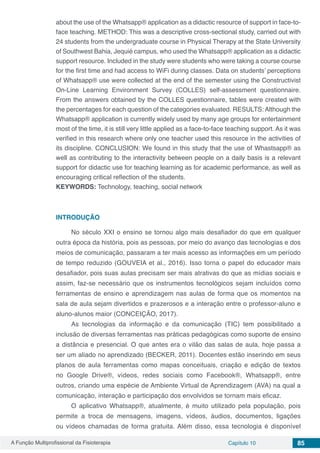 A Função Multiprofissional da Fisioterapia Capítulo 10 85
about the use of the Whatsapp® application as a didactic resource of support in face-to-
face teaching. METHOD: This was a descriptive cross-sectional study, carried out with
24 students from the undergraduate course in Physical Therapy at the State University
of Southwest Bahia, Jequié campus, who used the Whatsapp® application as a didactic
support resource. Included in the study were students who were taking a course course
for the first time and had access to WiFi during classes. Data on students’ perceptions
of Whatsapp® use were collected at the end of the semester using the Constructivist
On-Line Learning Environment Survey (COLLES) self-assessment questionnaire.
From the answers obtained by the COLLES questionnaire, tables were created with
the percentages for each question of the categories evaluated. RESULTS: Although the
Whatsapp® application is currently widely used by many age groups for entertainment
most of the time, it is still very little applied as a face-to-face teaching support. As it was
verified in this research where only one teacher used this resource in the activities of
its discipline. CONCLUSION: We found in this study that the use of Whastsapp® as
well as contributing to the interactivity between people on a daily basis is a relevant
support for didactic use for teaching learning as for academic performance, as well as
encouraging critical reflection of the students.
KEYWORDS: Technology, teaching, social network
INTRODUÇÃO
No século XXI o ensino se tornou algo mais desafiador do que em qualquer
outra época da história, pois as pessoas, por meio do avanço das tecnologias e dos
meios de comunicação, passaram a ter mais acesso as informações em um período
de tempo reduzido (GOUVEIA et al., 2016). Isso torna o papel do educador mais
desafiador, pois suas aulas precisam ser mais atrativas do que as mídias sociais e
assim, faz-se necessário que os instrumentos tecnológicos sejam incluídos como
ferramentas de ensino e aprendizagem nas aulas de forma que os momentos na
sala de aula sejam divertidos e prazerosos e a interação entre o professor-aluno e
aluno-alunos maior (CONCEIÇÃO, 2017).
As tecnologias da informação e da comunicação (TIC) tem possibilitado a
inclusão de diversas ferramentas nas práticas pedagógicas como suporte de ensino
a distância e presencial. O que antes era o vilão das salas de aula, hoje passa a
ser um aliado no aprendizado (BECKER, 2011). Docentes estão inserindo em seus
planos de aula ferramentas como mapas conceituais, criação e edição de textos
no Google Drive®, vídeos, redes sociais como Facebook®, Whatsapp®, entre
outros, criando uma espécie de Ambiente Virtual de Aprendizagem (AVA) na qual a
comunicação, interação e participação dos envolvidos se tornam mais eficaz.
O aplicativo Whatsapp®, atualmente, é muito utilizado pela população, pois
permite a troca de mensagens, imagens, vídeos, áudios, documentos, ligações
ou vídeos chamadas de forma gratuita. Além disso, essa tecnologia é disponível
 