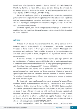 A Função Multiprofissional da Fisioterapia Capítulo 10 86
para acesso em computadores, tablets e celulares (Android, iOS, Windows Phone,
BlackBerry, Symbian e Nokia S40), é capaz de fazer backup de conteúdo das
conversas particulares ou em grupos de até 250 pessoas e requer apenas acesso à
internet (KOCHHANN, FERREIRA, SOUZA, 2015).
De acordo com Martins (2016), o Whatsapp® é um dos recursos mais atrativos
para incentivar mudanças na comunicação nos ambientes educacionais e pode ser
utilizado para sanar dúvidas, estimular a participação e troca de informações entre os
alunos ou mesmo para o compartilhamento de links, imagens, vídeos e documentos
sobre um assunto em destaque.
Diante do exposto, este estudo tem por objetivo investigar as percepções de
graduandos sobre o uso do aplicativo Whatsapp® como recurso didático de suporte
no ensino presencial.
MÉTODO
Trata-se de um Estudo transversal descritivo (GIL, 2010) realizado com 24
discentes do curso de Bacharelado em Fisioterapia da Universidade Estadual do
Sudoeste da Bahia, campus de Jequié que utilizavam o aplicativo Whatsapp® como
recurso de suporte didático. Foram incluídos no estudo, os discentes que estavam
cursando uma disciplina do curso pela primeira vez e possuíam acesso ao WiFi
durante as aulas.
A pesquisa atendeu aos preceitos éticos exigidos pelo rigor científico em
conformidade com a Resolução número 466/2012 e todos os participantes assinaram
o Termo de Consentimento Livre e Esclarecido (TCLE), após a aprovação da pesquisa
pelo Comitê de Ética em Pesquisa (CEP) (Parecer: 1.878.305).
Inicialmente houve o contato com os professores do Curso de Fisioterapia
para a busca de informação sobre o uso dessa ferramenta virtual como recurso de
aprendizagem em suas aulas. Entretanto, apenas o professor da disciplina Recursos
Terapêuticos III, quinto semestre, utilizava esse recurso como suporte ao processo
de ensino e aprendizagem.
Os dados sobre a percepção dos alunos quanto ao uso do Whatsapp® foram
coletados no final do semestre letivo por meio do Questionário de auto avaliação
Constructivist On-Line Learning Environment Survey (COLLES) (Cassundé, et al.,
2016) Esse Questionário contém 24 questões, dispostas em 6 categorias: relevância
do curso de que estão participando (se está atendendo às suas expectativas);
qualidade da interação no ambiente; qualidade das discussões no que se refere
ao pensamento crítico e reflexivo; qualidade do suporte oferecido pelo professor;
construção de significados por meio de saber conectado entre os alunos e entre os
alunos e tutores ou professores (CONCEIÇÃO, 2017).
A partir das respostas obtidas pelo questionário de COLLES foram criadas
 