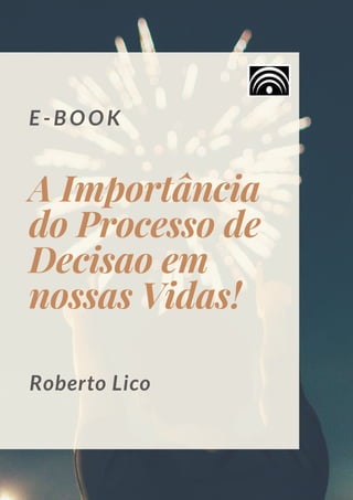 E - B O O K
A Importância
do Processo de
Decisao em
nossas Vidas!
Roberto Lico
 