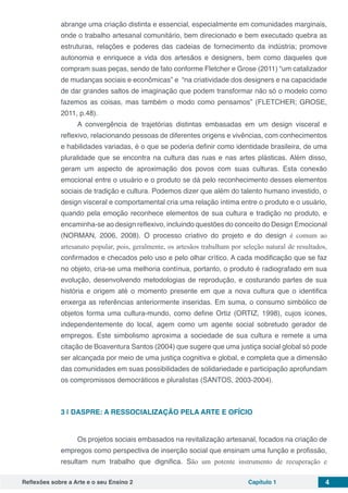 Reflexões sobre a Arte e o seu Ensino 2 Capítulo 1 4
abrange uma criação distinta e essencial, especialmente em comunidades marginais,
onde o trabalho artesanal comunitário, bem direcionado e bem executado quebra as
estruturas, relações e poderes das cadeias de fornecimento da indústria; promove
autonomia e enriquece a vida dos artesãos e designers, bem como daqueles que
compram suas peças, sendo de fato conforme Fletcher e Grose (2011) “um catalizador
de mudanças sociais e econômicas” e “na criatividade dos designers e na capacidade
de dar grandes saltos de imaginação que podem transformar não só o modelo como
fazemos as coisas, mas também o modo como pensamos” (FLETCHER; GROSE,
2011, p.48).
A convergência de trajetórias distintas embasadas em um design visceral e
reflexivo, relacionando pessoas de diferentes origens e vivências, com conhecimentos
e habilidades variadas, é o que se poderia definir como identidade brasileira, de uma
pluralidade que se encontra na cultura das ruas e nas artes plásticas. Além disso,
geram um aspecto de aproximação dos povos com suas culturas. Esta conexão
emocional entre o usuário e o produto se dá pelo reconhecimento desses elementos
sociais de tradição e cultura. Podemos dizer que além do talento humano investido, o
design visceral e comportamental cria uma relação íntima entre o produto e o usuário,
quando pela emoção reconhece elementos de sua cultura e tradição no produto, e
encaminha-se ao design reflexivo, incluindo questões do conceito do Design Emocional
(NORMAN, 2006, 2008). O processo criativo do projeto e do design é comum ao
artesanato popular, pois, geralmente, os artesãos trabalham por seleção natural de resultados,
confirmados e checados pelo uso e pelo olhar crítico. A cada modificação que se faz
no objeto, cria-se uma melhoria contínua, portanto, o produto é radiografado em sua
evolução, desenvolvendo metodologias de reprodução, e costurando partes de sua
história e origem até o momento presente em que a nova cultura que o identifica
enxerga as referências anteriormente inseridas. Em suma, o consumo simbólico de
objetos forma uma cultura-mundo, como define Ortiz (ORTIZ, 1998), cujos ícones,
independentemente do local, agem como um agente social sobretudo gerador de
empregos. Este simbolismo aproxima a sociedade de sua cultura e remete a uma
citação de Boaventura Santos (2004) que sugere que uma justiça social global só pode
ser alcançada por meio de uma justiça cognitiva e global, e completa que a dimensão
das comunidades em suas possibilidades de solidariedade e participação aprofundam
os compromissos democráticos e pluralistas (SANTOS, 2003-2004).
3 | 	DASPRE: A RESSOCIALIZAÇÃO PELA ARTE E OFÍCIO
Os projetos sociais embasados na revitalização artesanal, focados na criação de
empregos como perspectiva de inserção social que ensinam uma função e profissão,
resultam num trabalho que dignifica. São um potente instrumento de recuperação e
 