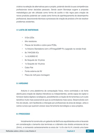 Reflexões sobre a Arte e o seu Ensino 2 Capítulo 9 94
criativa na seleção de alternativas para o projeto, podendo devido à suas competências
profissionais tomar decisões pessoais. Sendo assim Bonsiepe sugere a proposta
metodológica por ele utilizada como forma de auxilio e não regra para criação de
novos produtos podendo ser usada como forma de aperfeiçoamento do desempenho
profissional, descrevendo técnicas e processos de criação de produto a fim de resolver
problemas existentes.
4 | 	LISTA DE MATERIAIS
•	 512x LEDs
•	 64x resistores.
•	 Placas de fenolite e cobre para PCBs.
•	 1x Arduino Standalone com o ATmega328P-Pu (upgrade na versão final)
•	 8x 74HC595 ICs
•	 1x ULN2803 IC
•	 8x Soquete de 16 pinos
•	 1x Soquete de 18 pinos
•	 Cabo Flat
•	 Fonte externa de 9V
•	 Placa de mdf para montagem
5 | 	ARDUINO
     
Arduino é uma plataforma de computação física, micro controlada e de fonte
aberta para criação de objetos interativos ou independentes, sendo capaz de captar e
fornecer dados digitais e analógicos, possibilitando a criação de ferramentas a um custo
benefício muito mais acessível do que os controladores mais caros. Desenvolvido com
fins de estudo, vem facilitando a interação por profissionais da área de design, artes e
outros cursos que queiram anexar essa ferramenta tecnológica a seus projetos.
6 | 	PROCESSO
Inicialmente foi construído um gabarito de 8x8 furos equidistantes entre si levando
em consideração o tamanho dos terminais e o diâmetro dos diodos emissores de luz
(5mm), e nomeando cartesianamente os eixos de 1 à 8 e de A à H, criando uma base
 
