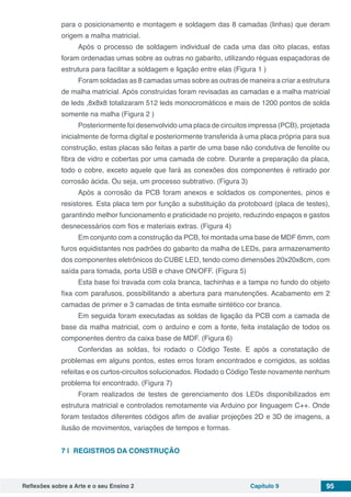Reflexões sobre a Arte e o seu Ensino 2 Capítulo 9 95
para o posicionamento e montagem e soldagem das 8 camadas (linhas) que deram
origem a malha matricial.
Após o processo de soldagem individual de cada uma das oito placas, estas
foram ordenadas umas sobre as outras no gabarito, utilizando réguas espaçadoras de
estrutura para facilitar a soldagem e ligação entre elas (Figura 1 )
Foram soldadas as 8 camadas umas sobre as outras de maneira a criar a estrutura
de malha matricial. Após construídas foram revisadas as camadas e a malha matricial
de leds ,8x8x8 totalizaram 512 leds monocromáticos e mais de 1200 pontos de solda
somente na malha (Figura 2 )
Posteriormente foi desenvolvido uma placa de circuitos impressa (PCB), projetada
inicialmente de forma digital e posteriormente transferida à uma placa própria para sua
construção, estas placas são feitas a partir de uma base não condutiva de fenolite ou
fibra de vidro e cobertas por uma camada de cobre. Durante a preparação da placa,
todo o cobre, exceto aquele que fará as conexões dos componentes é retirado por
corrosão ácida. Ou seja, um processo subtrativo. (Figura 3)
Após a corrosão da PCB foram anexos e soldados os componentes, pinos e
resistores. Esta placa tem por função a substituição da protoboard (placa de testes),
garantindo melhor funcionamento e praticidade no projeto, reduzindo espaços e gastos
desnecessários com fios e materiais extras. (Figura 4)
Em conjunto com a construção da PCB, foi montada uma base de MDF 6mm, com
furos equidistantes nos padrões do gabarito da malha de LEDs, para armazenamento
dos componentes eletrônicos do CUBE LED, tendo como dimensões 20x20x8cm, com
saída para tomada, porta USB e chave ON/OFF. (Figura 5)
Esta base foi travada com cola branca, tachinhas e a tampa no fundo do objeto
fixa com parafusos, possibilitando a abertura para manutenções. Acabamento em 2
camadas de primer e 3 camadas de tinta esmalte sintético cor branca.
Em seguida foram executadas as soldas de ligação da PCB com a camada de
base da malha matricial, com o arduíno e com a fonte, feita instalação de todos os
componentes dentro da caixa base de MDF. (Figura 6)
Conferidas as soldas, foi rodado o Código Teste. E após a constatação de
problemas em alguns pontos, estes erros foram encontrados e corrigidos, as soldas
refeitas e os curtos-circuitos solucionados. Rodado o Código Teste novamente nenhum
problema foi encontrado. (Figura 7)
Foram realizados de testes de gerenciamento dos LEDs disponibilizados em
estrutura matricial e controlados remotamente via Arduino por linguagem C++. Onde
foram testados diferentes códigos afim de avaliar projeções 2D e 3D de imagens, a
ilusão de movimentos, variações de tempos e formas.
7 | 	REGISTROS DA CONSTRUÇÃO
 