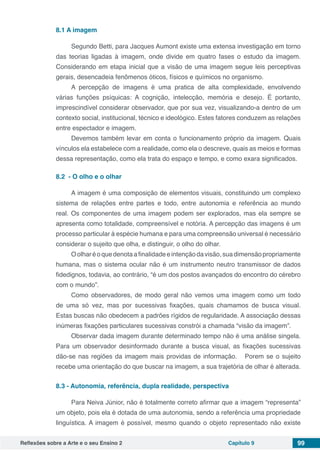 Reflexões sobre a Arte e o seu Ensino 2 Capítulo 9 99
8.1 A imagem
Segundo Betti, para Jacques Aumont existe uma extensa investigação em torno
das teorias ligadas à imagem, onde divide em quatro fases o estudo da imagem.
Considerando em etapa inicial que a visão de uma imagem segue leis perceptivas
gerais, desencadeia fenômenos óticos, físicos e químicos no organismo.
A percepção de imagens é uma pratica de alta complexidade, envolvendo
várias funções psíquicas: A cognição, intelecção, memória e desejo. É portanto,
imprescindível considerar observador, que por sua vez, visualizando-a dentro de um
contexto social, institucional, técnico e ideológico. Estes fatores conduzem as relações
entre espectador e imagem.
Devemos também levar em conta o funcionamento próprio da imagem. Quais
vínculos ela estabelece com a realidade, como ela o descreve, quais as meios e formas
dessa representação, como ela trata do espaço e tempo, e como exara significados.
8.2 - O olho e o olhar  
A imagem é uma composição de elementos visuais, constituindo um complexo
sistema de relações entre partes e todo, entre autonomia e referência ao mundo
real. Os componentes de uma imagem podem ser explorados, mas ela sempre se
apresenta como totalidade, compreensível e notória. A percepção das imagens é um
processo particular à espécie humana e para uma compreensão universal é necessário
considerar o sujeito que olha, e distinguir, o olho do olhar.
Oolharéoquedenotaafinalidadeeintençãodavisão,suadimensãopropriamente
humana, mas o sistema ocular não é um instrumento neutro transmissor de dados
fidedignos, todavia, ao contrário, “é um dos postos avançados do encontro do cérebro
com o mundo”.
Como observadores, de modo geral não vemos uma imagem como um todo
de uma só vez, mas por sucessivas fixações, quais chamamos de busca visual.
Estas buscas não obedecem a padrões rígidos de regularidade. A associação dessas
inúmeras fixações particulares sucessivas constrói a chamada “visão da imagem”.
Observar dada imagem durante determinado tempo não é uma análise singela.
Para um observador desinformado durante a busca visual, as fixações sucessivas
dão-se nas regiões da imagem mais providas de informação.   Porem se o sujeito
recebe uma orientação do que buscar na imagem, a sua trajetória de olhar é alterada.
8.3 - Autonomia, referência, dupla realidade, perspectiva  
Para Neiva Júnior, não é totalmente correto afirmar que a imagem “representa”
um objeto, pois ela é dotada de uma autonomia, sendo a referência uma propriedade
linguística. A imagem é possível, mesmo quando o objeto representado não existe
 