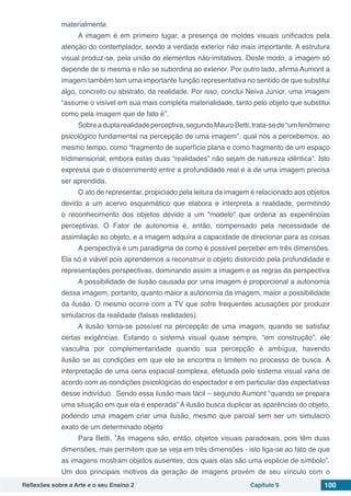 Reflexões sobre a Arte e o seu Ensino 2 Capítulo 9 100
materialmente.
A imagem é em primeiro lugar, a presença de moldes visuais unificados pela
atenção do contemplador, sendo a verdade exterior não mais importante. A estrutura
visual produz-se, pela união de elementos não-imitativos. Deste modo, a imagem só
depende de si mesma e não se subordina ao exterior. Por outro lado, afirma Aumont a
imagem também tem uma importante função representativa no sentido de que substitui
algo, concreto ou abstrato, da realidade. Por isso, conclui Neiva Júnior, uma imagem
“assume o visível em sua mais completa materialidade, tanto pelo objeto que substitui
como pela imagem que de fato é”.
Sobreaduplarealidadeperceptiva,segundoMauroBetti,trata-sede“umfenômeno
psicológico fundamental na percepção de uma imagem”: qual nós a percebemos, ao
mesmo tempo, como “fragmento de superfície plana e como fragmento de um espaço
tridimensional, embora estas duas “realidades” não sejam de natureza idêntica”. Isto
expressa que o discernimento entre a profundidade real e a de uma imagem precisa
ser aprendida.
O ato de representar, propiciado pela leitura da imagem é relacionado aos objetos
devido a um acervo esquemático que elabora e interpreta a realidade, permitindo
o reconhecimento dos objetos devido a um “modelo” que ordena as experiências
perceptivas. O Fator de autonomia é, então, compensado pela necessidade de
assimilação ao objeto, e a imagem adquira a capacidade de direcionar para as coisas
A perspectiva é um paradigma de como é possível perceber em três dimensões.
Ela só é viável pois aprendemos a reconstruir o objeto distorcido pela profundidade e
representações perspectivas, dominando assim a imagem e as regras da perspectiva 
A possibilidade de ilusão causada por uma imagem é proporcional a autonomia
dessa imagem, portanto, quanto maior a autonomia da imagem, maior a possibilidade
da ilusão. O mesmo ocorre com a TV que sofre frequentes acusações por produzir
simulacros da realidade (falsas realidades).
A ilusão torna-se possível na percepção de uma imagem, quando se satisfaz
certas exigências. Estando o sistema visual quase sempre, “em construção”, ele
vasculha por complementaridade quando sua percepção é ambígua, havendo
ilusão se as condições em que ele se encontra o limitem no processo de busca. A
interpretação de uma cena espacial complexa, efetuada pelo sistema visual varia de
acordo com as condições psicológicas do espectador e em particular das expectativas
desse indivíduo.  Sendo essa ilusão mais fácil – segundo Aumont “quando se prepara
uma situação em que ela é esperada” A ilusão busca duplicar as aparências do objeto,
podendo uma imagem criar uma ilusão, mesmo que parcial sem ser um simulacro
exato de um determinado objeto
Para Betti, ”As imagens são, então, objetos visuais paradoxais, pois têm duas
dimensões, mas permitem que se veja em três dimensões - isto liga-se ao fato de que
as imagens mostram objetos ausentes, dos quais elas são uma espécie de símbolo”.
Um dos principais motivos da geração de imagens provém de seu vínculo com o
 