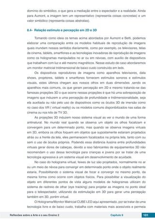 Reflexões sobre a Arte e o seu Ensino 2 Capítulo 9 101
domínio do simbólico, o que gera a mediação entre o espectador e a realidade. Ainda
para Aumont, a imagem tem um representativo (representa coisas concretas) e um
valor simbólico (representa coisas abstratas).
8.4-  Relação estímulo e percepção em 2D e 3D
Tomando como ideia os temas acima abordados por Aumont e Betti, podemos
elaborar uma comparação entre os modelos habituais de reprodução de imagens
quais inundam nossos sentidos diariamente, como por exemplo, os televisores, telas
de cinema, tablets, smartfones e as tecnologias inovadoras de reprodução de imagens
como os hologramas manipulados no ar ou em névoas, com auxílio de dispositivos
que trabalham com luz e até mesmo magnéticos. Nesse estudo de caso abordaremos
um monitor matricial tridimensional de baixo custo construído em leds.
Os dispositivos reprodutores de imagens como aparelhos televisores, data
shows, projetores, tablets e smartfones fornecem estímulos sonoros e estímulos
visuais, estes últimos chegam aos nossos olhos em duas dimensões ,sendo os
aparelhos mais comuns, os que geram percepção em 2D e mesmo tratando-se das
famosas projeções 3D o que ocorre nessas projeções é que há uma sobreposição de
imagens que induzem a uma percepção de profundidade e tridimensionalidade, seja
ela auxiliada ou não pelo uso de dispositivos como os óculos 3D de imersão como
no caso dos VR ( virtual reality) ou os modelos comuns disponibilizados nas salas de
cinema ou nos kits de TV 3D.
As projeções 3D induzem nosso sistema visual as ver o mundo de uma forma
antinatural. No mundo real quando se observa um objeto os olhos focalizam e
convergem para um determinado ponto, mas quando se observa imagens virtuais
em 3D, embora os olhos foquem em objetos que supostamente estariam projetados
atrás ou a frente da tela, eles permanecem focalizados na própria tela, tanto com ou
sem o uso de óculos próprios. Podendo essa distância ilusória entre profundidades
virtuais gerar dores de cabeças, devido a isso fabricantes de equipamentos 3D não
recomendam o uso dessa tecnologia para crianças e jovens por se tratar de uma
tecnologia agressiva à um sistema visual em desenvolvimento de acuidade.
No caso do holograma virtual, feixes de luz são projetados, normalmente no ar
ou um meio de névoa para convergir em determinado ponto onde o objeto realmente
estaria. Possibilitando o sistema visual de focar e convergir no mesmo ponto, da
mesma forma como ocorre com objetos físicos. Para possibilitar a visualização do
objeto em diferentes pontos de vista alguns modelos de hologramas utilizam do
sistema de rastreio de olhar (eye tracking) para projetar as imagens no ponto ideal
para o telespectador, utilizando da estimulação em 3D para gerar uma percepção
também em 3D, porém virtual.
O Holograma/Monitor Matricial CUBE LED aqui apresentado, por se tratar de uma
tecnologia livre e de baixo custo, trabalha com materiais mais acessíveis e permeia
 