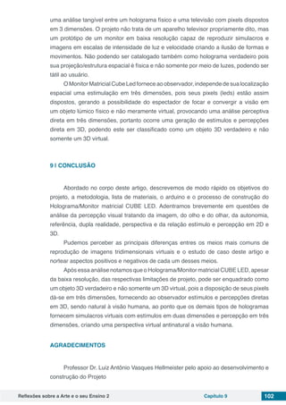 Reflexões sobre a Arte e o seu Ensino 2 Capítulo 9 102
uma análise tangível entre um holograma físico e uma televisão com pixels dispostos
em 3 dimensões. O projeto não trata de um aparelho televisor propriamente dito, mas
um protótipo de um monitor em baixa resolução capaz de reproduzir simulacros e
imagens em escalas de intensidade de luz e velocidade criando a ilusão de formas e
movimentos. Não podendo ser catalogado também como holograma verdadeiro pois
sua projeção/estrutura espacial é física e não somente por meio de luzes, podendo ser
tátil ao usuário.
O Monitor Matricial Cube Led fornece ao observador, independe de sua localização
espacial uma estimulação em três dimensões, pois seus pixels (leds) estão assim
dispostos, gerando a possibilidade do espectador de focar e convergir a visão em
um objeto lúmico físico e não meramente virtual, provocando uma análise perceptiva
direta em três dimensões, portanto ocorre uma geração de estímulos e percepções
direta em 3D, podendo este ser classificado como um objeto 3D verdadeiro e não
somente um 3D virtual.
9 | 	CONCLUSÃO
Abordado no corpo deste artigo, descrevemos de modo rápido os objetivos do
projeto, a metodologia, lista de materiais, o arduino e o processo de construção do
Holograma/Monitor matricial CUBE LED. Adentramos brevemente em questões de
análise da percepção visual tratando da imagem, do olho e do olhar, da autonomia,
referência, dupla realidade, perspectiva e da relação estímulo e percepção em 2D e
3D.
Pudemos perceber as principais diferenças entres os meios mais comuns de
reprodução de imagens tridimensionais virtuais e o estudo de caso deste artigo e
nortear aspectos positivos e negativos de cada um desses meios.
Após essa análise notamos que o Holograma/Monitor matricial CUBE LED, apesar
da baixa resolução, das respectivas limitações de projeto, pode ser enquadrado como
um objeto 3D verdadeiro e não somente um 3D virtual, pois a disposição de seus pixels
dá-se em três dimensões, fornecendo ao observador estímulos e percepções diretas
em 3D, sendo natural à visão humana, ao ponto que os demais tipos de hologramas
fornecem simulacros virtuais com estímulos em duas dimensões e percepção em três
dimensões, criando uma perspectiva virtual antinatural a visão humana.
AGRADECIMENTOS
Professor Dr. Luiz Antônio Vasques Hellmeister pelo apoio ao desenvolvimento e
construção do Projeto
 