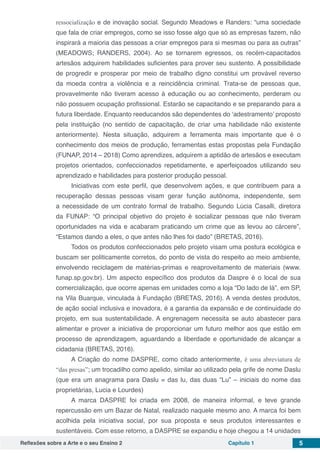 Reflexões sobre a Arte e o seu Ensino 2 Capítulo 1 5
ressocialização e de inovação social. Segundo Meadows e Randers: “uma sociedade
que fala de criar empregos, como se isso fosse algo que só as empresas fazem, não
inspirará a maioria das pessoas a criar empregos para si mesmas ou para as outras”
(MEADOWS; RANDERS, 2004). Ao se tornarem egressos, os recém-capacitados
artesãos adquirem habilidades suficientes para prover seu sustento. A possibilidade
de progredir e prosperar por meio de trabalho digno constitui um provável reverso
da moeda contra a violência e a reincidência criminal. Trata-se de pessoas que,
provavelmente não tiveram acesso à educação ou ao conhecimento, perderam ou
não possuem ocupação profissional. Estarão se capacitando e se preparando para a
futura liberdade. Enquanto reeducandos são dependentes do ‘adestramento’ proposto
pela instituição (no sentido de capacitação, de criar uma habilidade não existente
anteriormente). Nesta situação, adquirem a ferramenta mais importante que é o
conhecimento dos meios de produção, ferramentas estas propostas pela Fundação
(FUNAP, 2014 – 2018) Como aprendizes, adquirem a aptidão de artesãos e executam
projetos orientados, confeccionados repetidamente, e aperfeiçoados utilizando seu
aprendizado e habilidades para posterior produção pessoal.
Iniciativas com este perfil, que desenvolvem ações, e que contribuem para a
recuperação dessas pessoas visam gerar função autônoma, independente, sem
a necessidade de um contrato formal de trabalho. Segundo Lúcia Casalli, diretora
da FUNAP: “O principal objetivo do projeto é socializar pessoas que não tiveram
oportunidades na vida e acabaram praticando um crime que as levou ao cárcere”,
“Estamos dando a eles, o que antes não lhes foi dado” (BRETAS, 2016).
Todos os produtos confeccionados pelo projeto visam uma postura ecológica e
buscam ser politicamente corretos, do ponto de vista do respeito ao meio ambiente,
envolvendo reciclagem de matérias-primas e reaproveitamento de materiais (www.
funap.sp.gov.br). Um aspecto específico dos produtos da Daspre é o local de sua
comercialização, que ocorre apenas em unidades como a loja “Do lado de lá”, em SP,
na Vila Buarque, vinculada à Fundação (BRETAS, 2016). A venda destes produtos,
de ação social inclusiva e inovadora, é a garantia da expansão e de continuidade do
projeto, em sua sustentabilidade. A engrenagem necessita se auto abastecer para
alimentar e prover a iniciativa de proporcionar um futuro melhor aos que estão em
processo de aprendizagem, aguardando a liberdade e oportunidade de alcançar a
cidadania (BRETAS, 2016).
A Criação do nome DASPRE, como citado anteriormente, é uma abreviatura de
“das presas”; um trocadilho como apelido, similar ao utilizado pela grife de nome Daslu
(que era um anagrama para Daslu = das lu, das duas “Lu” – iniciais do nome das
proprietárias, Lucia e Lourdes)
A marca DASPRE foi criada em 2008, de maneira informal, e teve grande
repercussão em um Bazar de Natal, realizado naquele mesmo ano. A marca foi bem
acolhida pela iniciativa social, por sua proposta e seus produtos interessantes e
sustentáveis. Com esse retorno, a DASPRE se expandiu e hoje chegou a 14 unidades
 