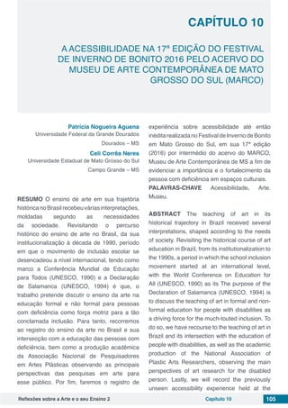 Reflexões sobre a Arte e o seu Ensino 2 Capítulo 10 105
A ACESSIBILIDADE NA 17ª EDIÇÃO DO FESTIVAL
DE INVERNO DE BONITO 2016 PELO ACERVO DO
MUSEU DE ARTE CONTEMPORÂNEA DE MATO
GROSSO DO SUL (MARCO)
Capítulo 10
Patrícia Nogueira Aguena
Universidade Federal da Grande Dourados
Dourados – MS
Celi Corrêa Neres
Universidade Estadual de Mato Grosso do Sul
Campo Grande – MS
RESUMO O ensino de arte em sua trajetória
histórica no Brasil recebeu várias interpretações,
moldadas segundo as necessidades
da sociedade. Revisitando o percurso
histórico do ensino de arte no Brasil, da sua
institucionalização à década de 1990, período
em que o movimento de inclusão escolar se
desencadeou a nível internacional, tendo como
marco a Conferência Mundial de Educação
para Todos (UNESCO, 1990) e a Declaração
de Salamanca (UNESCO, 1994) é que, o
trabalho pretende discutir o ensino da arte na
educação formal e não formal para pessoas
com deficiência como força motriz para a tão
conclamada inclusão. Para tanto, recorremos
ao registro do ensino da arte no Brasil e sua
intersecção com a educação das pessoas com
deficiência, bem como a produção acadêmica
da Associação Nacional de Pesquisadores
em Artes Plásticas observando as principais
perspectivas das pesquisas em arte para
esse público. Por fim, faremos o registro de
experiência sobre acessibilidade até então
inéditarealizadanoFestivaldeInvernodeBonito
em Mato Grosso do Sul, em sua 17ª edição
(2016) por intermédio do acervo do MARCO,
Museu de Arte Contemporânea de MS a fim de
evidenciar a importância e o fortalecimento da
pessoa com deficiência em espaços culturais.
PALAVRAS-CHAVE Acessibilidade. Arte.
Museu.
ABSTRACT The teaching of art in its
historical trajectory in Brazil received several
interpretations, shaped according to the needs
of society. Revisiting the historical course of art
education in Brazil, from its institutionalization to
the 1990s, a period in which the school inclusion
movement started at an international level,
with the World Conference on Education for
All (UNESCO, 1990) as its The purpose of the
Declaration of Salamanca (UNESCO, 1994) is
to discuss the teaching of art in formal and non-
formal education for people with disabilities as
a driving force for the much-touted inclusion. To
do so, we have recourse to the teaching of art in
Brazil and its intersection with the education of
people with disabilities, as well as the academic
production of the National Association of
Plastic Arts Researchers, observing the main
perspectives of art research for the disabled
person. Lastly, we will record the previously
unseen accessibility experience held at the
 