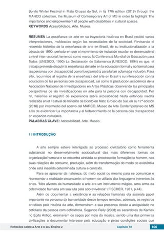 Reflexões sobre a Arte e o seu Ensino 2 Capítulo 10 106
Bonito Winter Festival in Mato Grosso do Sul, in its 17th edition (2016) through the
MARCO collection, the Museum of Contemporary Art of MS in order to highlight The
importance and empowerment of people with disabilities in cultural spaces.
KEYWORDS Acessibilidade. Arte. Museu.
RESUMEN La enseñanza de arte en su trayectoria histórica en Brasil recibió varias
interpretaciones, moldeadas según las necesidades de la sociedad. Revisando el
recorrido histórico de la enseñanza de arte en Brasil, de su institucionalización a la
década de 1990, período en que el movimiento de inclusión escolar se desencadenó
a nivel internacional, teniendo como marco la Conferencia Mundial de Educación para
Todos (UNESCO, 1990) La Declaración de Salamanca (UNESCO, 1994) es que, el
trabajo pretende discutir la enseñanza del arte en la educación formal y no formal para
las personas con discapacidad como fuerza motriz para la tan aclamada inclusión. Para
ello, recurrimos al registro de la enseñanza del arte en Brasil y su intersección con la
educación de las personas con discapacidad, así como la producción académica de la
Asociación Nacional de Investigadores en Artes Plásticas observando las principales
perspectivas de las investigaciones en arte para la persona con discapacidad. Por
fin, haremos el registro de experiencia sobre accesibilidad hasta entonces inédita
realizada en el Festival de Invierno de Bonito en Mato Grosso do Sul, en su 17ª edición
(2016) por intermedio del acervo del MARCO, Museo de Arte Contemporáneo de MS
a fin de evidenciar La importancia y el fortalecimiento de la persona con discapacidad
en espacios culturales.
PALABRAS CLAVE: Accesibilidad. Arte. Museo.
					
1 | 	INTRODUÇÃO
A arte sempre esteve interligada ao processo civilizatório como ferramenta
substancial no desenvolvimento sociocultural das mais diferentes formas de
organização humana e se encontra atrelada ao processo de formação do homem, nas
suas relações de consumo, produção, além da transformação do modo de existência
onde está inserida determinada cultura e contexto.
Para se apropriar da natureza, do meio social ou mesmo para se comunicar e
representar a realidade circundante; o homem se utilizou das linguagens inerentes às
artes. “Nos alvores da humanidade a arte era um instrumento mágico, uma arma da
coletividade humana em sua luta pela sobrevivência” (FISCHER, 1981, p.44).
Além de documentar a existência e as relações humanas ela assinala papel
importante no percurso da humanidade desde tempos remotos, ademais, os registros
artísticos pela história da arte, demonstram a sua presença desde a antiguidade no
cotidiano da pessoa com deficiência. Segundo Reily (2008) os sacerdotes de Karnak
no Egito Antigo, ensinavam os cegos por meio da música, sendo uma das primeiras
civilizações a documentar interesse pela educação e pelas condições sociais que
 