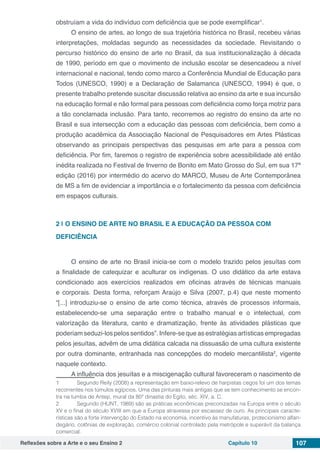 Reflexões sobre a Arte e o seu Ensino 2 Capítulo 10 107
obstruíam a vida do indivíduo com deficiência que se pode exemplificar1
.
O ensino de artes, ao longo de sua trajetória histórica no Brasil, recebeu várias
interpretações, moldadas segundo as necessidades da sociedade. Revisitando o
percurso histórico do ensino de arte no Brasil, da sua institucionalização à década
de 1990, período em que o movimento de inclusão escolar se desencadeou a nível
internacional e nacional, tendo como marco a Conferência Mundial de Educação para
Todos (UNESCO, 1990) e a Declaração de Salamanca (UNESCO, 1994) é que, o
presente trabalho pretende suscitar discussão relativa ao ensino da arte e sua incursão
na educação formal e não formal para pessoas com deficiência como força motriz para
a tão conclamada inclusão. Para tanto, recorremos ao registro do ensino da arte no
Brasil e sua intersecção com a educação das pessoas com deficiência, bem como a
produção acadêmica da Associação Nacional de Pesquisadores em Artes Plásticas
observando as principais perspectivas das pesquisas em arte para a pessoa com
deficiência. Por fim, faremos o registro de experiência sobre acessibilidade até então
inédita realizada no Festival de Inverno de Bonito em Mato Grosso do Sul, em sua 17ª
edição (2016) por intermédio do acervo do MARCO, Museu de Arte Contemporânea
de MS a fim de evidenciar a importância e o fortalecimento da pessoa com deficiência
em espaços culturais.
2 | 	O ENSINO DE ARTE NO BRASIL E A EDUCAÇÃO DA PESSOA COM
DEFICIÊNCIA
O ensino de arte no Brasil inicia-se com o modelo trazido pelos jesuítas com
a finalidade de catequizar e aculturar os indígenas. O uso didático da arte estava
condicionado aos exercícios realizados em oficinas através de técnicas manuais
e corporais. Desta forma, reforçam Araújo e Silva (2007, p.4) que neste momento
“[...] introduziu-se o ensino de arte como técnica, através de processos informais,
estabelecendo-se uma separação entre o trabalho manual e o intelectual, com
valorização da literatura, canto e dramatização, frente às atividades plásticas que
poderiam seduzi-los pelos sentidos”. Infere-se que as estratégias artísticas empregadas
pelos jesuítas, advêm de uma didática calcada na dissuasão de uma cultura existente
por outra dominante, entranhada nas concepções do modelo mercantilista2
, vigente
naquele contexto.
A influência dos jesuítas e a miscigenação cultural favoreceram o nascimento de
1	 Segundo Reily (2008) a representação em baixo-relevo de harpistas cegos foi um dos temas
recorrentes nos túmulos egípcios. Uma das pinturas mais antigas que se tem conhecimento se encon-
tra na tumba de Antep, mural da 80ª dinastia do Egito, séc. XIV, a. C.
2	 Segundo (HUNT, 1989) são as práticas econômicas preconizadas na Europa entre o século
XV e o final do século XVIII em que a Europa atravessa por escassez de ouro. As principais caracte-
rísticas são a forte intervenção do Estado na economia, incentivo às manufaturas, protecionismo alfan-
degário, colônias de exploração, comércio colonial controlado pela metrópole e superávit da balança
comercial.
 