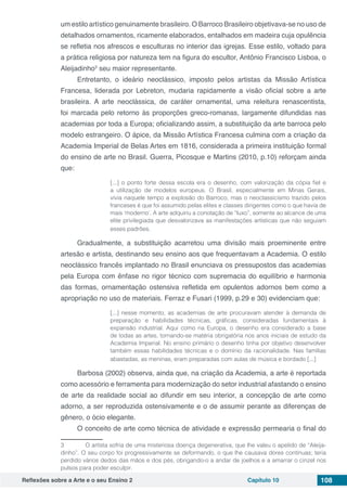 Reflexões sobre a Arte e o seu Ensino 2 Capítulo 10 108
um estilo artístico genuinamente brasileiro. O Barroco Brasileiro objetivava-se no uso de
detalhados ornamentos, ricamente elaborados, entalhados em madeira cuja opulência
se refletia nos afrescos e esculturas no interior das igrejas. Esse estilo, voltado para
a prática religiosa por natureza tem na figura do escultor, Antônio Francisco Lisboa, o
Aleijadinho3
seu maior representante.
Entretanto, o ideário neoclássico, imposto pelos artistas da Missão Artística
Francesa, liderada por Lebreton, mudaria rapidamente a visão oficial sobre a arte
brasileira. A arte neoclássica, de caráter ornamental, uma releitura renascentista,
foi marcada pelo retorno às proporções greco-romanas, largamente difundidas nas
academias por toda a Europa; oficializando assim, a substituição da arte barroca pelo
modelo estrangeiro. O ápice, da Missão Artística Francesa culmina com a criação da
Academia Imperial de Belas Artes em 1816, considerada a primeira instituição formal
do ensino de arte no Brasil. Guerra, Picosque e Martins (2010, p.10) reforçam ainda
que:
[...] o ponto forte dessa escola era o desenho, com valorização da cópia fiel e
a utilização de modelos europeus. O Brasil, especialmente em Minas Gerais,
vivia naquele tempo a explosão do Barroco, mas o neoclassicismo trazido pelos
franceses é que foi assumido pelas elites e classes dirigentes como o que havia de
mais ‘moderno’. A arte adquiriu a conotação de “luxo”, somente ao alcance de uma
elite privilegiada que desvalorizava as manifestações artísticas que não seguiam
esses padrões.
Gradualmente, a substituição acarretou uma divisão mais proeminente entre
artesão e artista, destinando seu ensino aos que frequentavam a Academia. O estilo
neoclássico francês implantado no Brasil enunciava os pressupostos das academias
pela Europa com ênfase no rigor técnico com supremacia do equilíbrio e harmonia
das formas, ornamentação ostensiva refletida em opulentos adornos bem como a
apropriação no uso de materiais. Ferraz e Fusari (1999, p.29 e 30) evidenciam que:
[...] nesse momento, as academias de arte procuravam atender à demanda de
preparação e habilidades técnicas, gráficas, consideradas fundamentais à
expansão industrial. Aqui como na Europa, o desenho era considerado a base
de todas as artes, tornando-se matéria obrigatória nos anos iniciais de estudo da
Academia Imperial. No ensino primário o desenho tinha por objetivo desenvolver
também essas habilidades técnicas e o domínio da racionalidade. Nas famílias
abastadas, as meninas, eram preparadas com aulas de música e bordado [...]
Barbosa (2002) observa, ainda que, na criação da Academia, a arte é reportada
como acessório e ferramenta para modernização do setor industrial afastando o ensino
de arte da realidade social ao difundir em seu interior, a concepção de arte como
adorno, a ser reproduzida ostensivamente e o de assumir perante as diferenças de
gênero, o ócio elegante.
O conceito de arte como técnica de atividade e expressão permearia o final do
3	  O artista sofria de uma misteriosa doença degenerativa, que lhe valeu o apelido de “Aleija-
dinho”. O seu corpo foi progressivamente se deformando, o que lhe causava dores contínuas; teria
perdido vários dedos das mãos e dos pés, obrigando-o a andar de joelhos e a amarrar o cinzel nos
pulsos para poder esculpir.
 