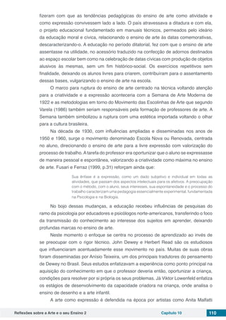 Reflexões sobre a Arte e o seu Ensino 2 Capítulo 10 110
fizeram com que as tendências pedagógicas do ensino de arte como atividade e
como expressão convivessem lado a lado. O país atravessava a ditadura e com ela,
o projeto educacional fundamentado em manuais técnicos, permeados pelo ideário
da educação moral e cívica, relacionando o ensino de arte às datas comemorativas,
descaracterizando-o. A educação no período ditatorial, fez com que o ensino de arte
assentasse na utilidade, no acessório traduzido na confecção de adornos destinados
ao espaço escolar bem como na celebração de datas cívicas com produção de objetos
alusivos às mesmas, sem um fim histórico-social. Os exercícios repetitivos sem
finalidade, deixando os alunos livres para criarem, contribuíram para o assentamento
dessas bases, vulgarizando o ensino de arte na escola.
O marco para ruptura do ensino de arte centrado na técnica voltando atenção
para a criatividade e a expressão aconteceria com a Semana de Arte Moderna de
1922 e as metodologias em torno do Movimento das Escolinhas de Arte que segundo
Varela (1986) também seriam responsáveis pela formação de professores de arte. A
Semana também simbolizou a ruptura com uma estética importada voltando o olhar
para a cultura brasileira.
Na década de 1930, com influências ampliadas e disseminadas nos anos de
1950 e 1960, surge o movimento denominado Escola Nova ou Renovada, centrada
no aluno, direcionando o ensino de arte para a livre expressão com valorização do
processo de trabalho. A tarefa do professor era oportunizar que o aluno se expressasse
de maneira pessoal e espontânea, valorizando a criatividade como máxima no ensino
de arte. Fusari e Ferraz (1999, p.31) reforçam ainda que:
Sua ênfase é a expressão, como um dado subjetivo e individual em todas as
atividades, que passam dos aspectos intelectuais para os afetivos. A preocupação
com o método, com o aluno, seus interesses, sua espontaneidade e o processo do
trabalho caracterizam uma pedagogia essencialmente experimental, fundamentada
na Psicologia e na Biologia.
No bojo dessas mudanças, a educação recebeu influências de pesquisas do
ramo da psicologia por educadores e psicólogos norte-americanos, transferindo o foco
da transmissão do conhecimento ao interesse dos sujeitos em aprender, deixando
profundas marcas no ensino de arte.
Neste momento o enfoque se centra no processo de aprendizado ao invés de
se preocupar com o rigor técnico. John Dewey e Herbert Read são os estudiosos
que influenciaram acentuadamente esse movimento no país. Muitas de suas obras
foram disseminadas por Anísio Teixeira, um dos principais tradutores do pensamento
de Dewey no Brasil. Seus estudos enfatizavam a experiência como ponto principal na
aquisição do conhecimento em que o professor deveria então, oportunizar a criança,
condições para resolver por si própria os seus problemas. Já Viktor Lowenfeld enfatiza
os estágios de desenvolvimento da capacidade criadora na criança, onde analisa o
ensino de desenho e a arte infantil.
A arte como expressão é defendida na época por artistas como Anita Malfatti
 