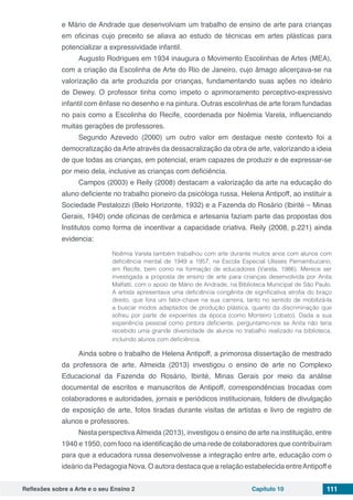 Reflexões sobre a Arte e o seu Ensino 2 Capítulo 10 111
e Mário de Andrade que desenvolviam um trabalho de ensino de arte para crianças
em oficinas cujo preceito se aliava ao estudo de técnicas em artes plásticas para
potencializar a expressividade infantil.
Augusto Rodrigues em 1934 inaugura o Movimento Escolinhas de Artes (MEA),
com a criação da Escolinha de Arte do Rio de Janeiro, cujo âmago alicerçava-se na
valorização da arte produzida por crianças, fundamentando suas ações no ideário
de Dewey. O professor tinha como ímpeto o aprimoramento perceptivo-expressivo
infantil com ênfase no desenho e na pintura. Outras escolinhas de arte foram fundadas
no país como a Escolinha do Recife, coordenada por Noêmia Varela, influenciando
muitas gerações de professores.
Segundo Azevedo (2000) um outro valor em destaque neste contexto foi a
democratização daArte através da dessacralização da obra de arte, valorizando a ideia
de que todas as crianças, em potencial, eram capazes de produzir e de expressar-se
por meio dela, inclusive as crianças com deficiência.
Campos (2003) e Reily (2008) destacam a valorização da arte na educação do
aluno deficiente no trabalho pioneiro da psicóloga russa, Helena Antipoff, ao instituir a
Sociedade Pestalozzi (Belo Horizonte, 1932) e a Fazenda do Rosário (Ibirité – Minas
Gerais, 1940) onde oficinas de cerâmica e artesania faziam parte das propostas dos
Institutos como forma de incentivar a capacidade criativa. Reily (2008, p.221) ainda
evidencia:	
Noêmia Varela também trabalhou com arte durante muitos anos com alunos com
deficiência mental de 1949 a 1957, na Escola Especial Ulisses Pernambucano,
em Recife, bem como na formação de educadores (Varela, 1986). Merece ser
investigada a proposta de ensino de arte para crianças desenvolvida por Anita
Malfatti, com o apoio de Mário de Andrade, na Biblioteca Municipal de São Paulo.
A artista apresentava uma deficiência congênita de significativa atrofia do braço
direito, que fora um fator-chave na sua carreira, tanto no sentido de mobilizá-la
a buscar modos adaptados de produção plástica, quanto da discriminação que
sofreu por parte de expoentes da época (como Monteiro Lobato). Dada a sua
experiência pessoal como pintora deficiente, perguntamo-nos se Anita não teria
recebido uma grande diversidade de alunos no trabalho realizado na biblioteca,
incluindo alunos com deficiência.
Ainda sobre o trabalho de Helena Antipoff, a primorosa dissertação de mestrado
da professora de arte, Almeida (2013) investigou o ensino de arte no Complexo
Educacional da Fazenda do Rosário, Ibirité, Minas Gerais por meio da análise
documental de escritos e manuscritos de Antipoff, correspondências trocadas com
colaboradores e autoridades, jornais e periódicos institucionais, folders de divulgação
de exposição de arte, fotos tiradas durante visitas de artistas e livro de registro de
alunos e professores.
Nesta perspectivaAlmeida (2013), investigou o ensino de arte na instituição, entre
1940 e 1950, com foco na identificação de uma rede de colaboradores que contribuíram
para que a educadora russa desenvolvesse a integração entre arte, educação com o
ideário da Pedagogia Nova. O autora destaca que a relação estabelecida entreAntipoff e
 